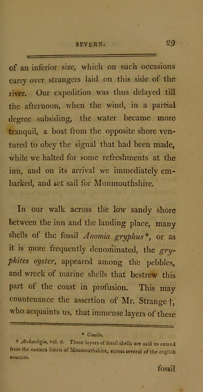 of an inferior size, which on such occasions carry over strangers laid on this side of the river. Our expedition was thus delayed till the afternoon, when the wind, in a partial degree subsiding, the water became more tranquil, a boat from the opposite shore ven- tured to obey the signal that had been made, while we halted for some refreshments at the inn, and on its arrival we immediately em- barked, and set sail for Monmouthshire. In our walk across the low sandy shore between the inn and the landing place, many shells of the fossil Anomia gryphus#, or as it is more frequently denominated, the gry- phites oyster, appeared among the pebbles, and wreck of marine shells that bestrew this part of the coast in profusion. This may countenance the assertion of Mr. Strange t who acquaints us, that immense layers of these * Gmelin. + Anbaokg.a, vol. 6. These layers of fossil shells are said to extend from the eastern limits of Monmouthshire, across several of the english counties. fossil
