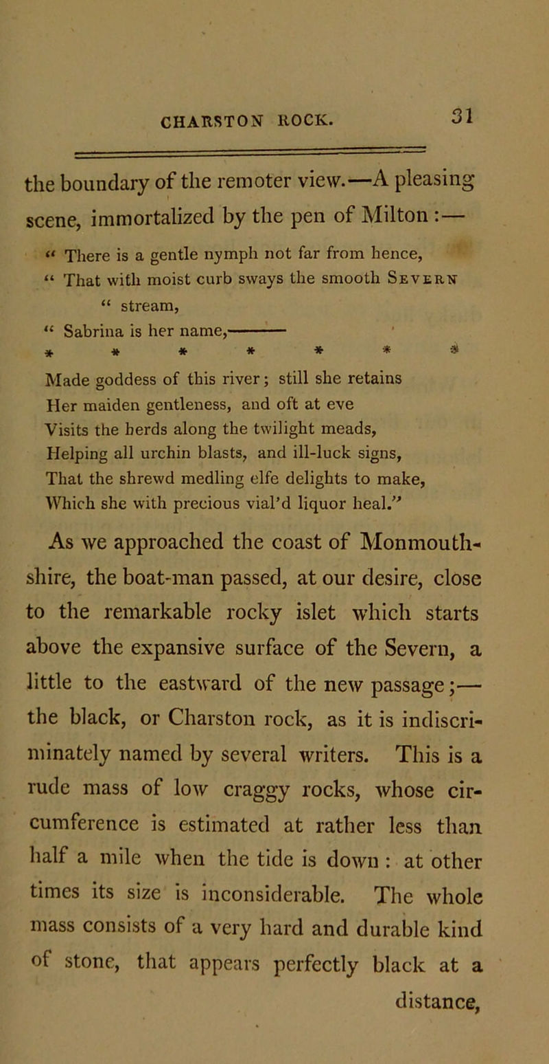 the boundary of the remoter view.—A pleasing scene, immortalized by the pen of Milton :— “ There is a gentle nymph not far from hence, “ That with moist curb sways the smooth Severn “ stream, “ Sabrina is her name, ******* Made goddess of this river; still she retains Her maiden gentleness, and oft at eve Visits the herds along the twilight meads, Helping all urchin blasts, and ill-luck signs, That the shrewd medling elfe delights to make, Which she with precious vial’d liquor heal. As we approached the coast of Monmouth- shire, the boat-man passed, at our desire, close to the remarkable rocky islet which starts above the expansive surface of the Severn, a little to the eastward of the new passage;— the black, or Charston rock, as it is indiscri- minately named by several writers. This is a rude mass of low craggy rocks, whose cir- cumference is estimated at rather less than half a mile when the tide is down : at other times its size is inconsiderable. The whole mass consists of a very hard and durable kind of stone, that appears perfectly black at a distance,