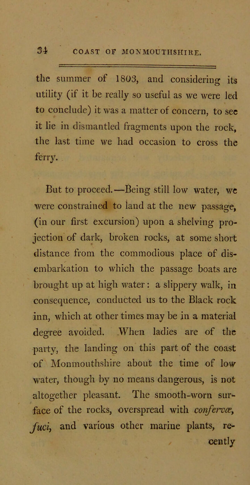 the summer of 1803, and considering its utility (if it be really so useful as we were led to conclude) it was a matter of concern, to see it lie in dismantled fragments upon the rock, the last time we had occasion to cross the ferry. But to proceed.—Being still low water, Mre were constrained to land at the new passage, (in our first excursion) upon a shelving pro- jection of dark, broken rocks, at some short distance from the commodious place of dis- embarkation to which the passage boats are brought up at high water: a slippery walk, in consequence, conducted us to the Black rock inn, which at other times may be in a material degree avoided. When ladies are of the party, the landing on this part of the coast of Monmouthshire about the time of low water, though by no means dangerous, is not altogether pleasant. The smooth-worn sur*- face of the rocks, overspread with confervce, fuel, and various other marine plants, re- cently /