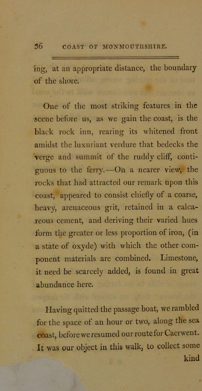 ing, at an appropriate distance, the boundary of the shore. One of the most striking features in the scene before us, as we gain the coast, is the black rock inn, rearing its whitened front amidst the luxuriant verdure that bedecks the verge and summit of the ruddy clifF, conti- guous to the ferry.—On a nearer view, the rocks that had attracted our remark upon this coast, appeared to consist chiefly of a coarse, heavy, arenaceous grit, retained in a calca- reous cement, and deriving their varied hues form the greater or less proportion of iron, (in a state of oxyde) with which the other com- ponent materials are combined. Limestone, it need be scarcely added, is found in great abundance here. Having quitted the passage boat, we rambled for the space of an hour or two, along the sea coast, before we resumed our route for Caerwent. It was our object in this walk, to collect some kind