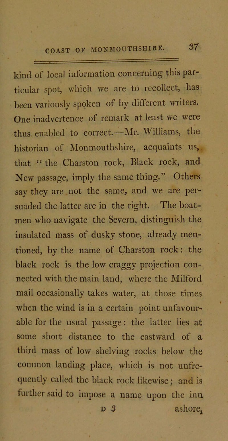 kind of local information concerning this par- ticular spot, which we are to recollect, has been variously spoken of by different writers. One inadvertence of remark at least we were thus enabled to correct.—Mr. Williams, the historian of Monmouthshire, acquaints us, that “ the Charston rock, Black rock, and New passage, imply the same thing.” Others say they are not the same, and we are per- suaded the latter are in the right. The boat- men who navigate the Severn, distinguish the insulated mass of dusky stone, already men- tioned, by the name of Charston rock: the black rock is the low craggy projection con- nected with the main land, where the Milford mail occasionally takes water, at those times when the wind is in a certain point unfavour- able for the usual passage: the latter lies at some short distance to the eastward of a third mass of low shelving rocks below the common landing place, which is not unfre- quently called the black rock likewise; and is further said to impose a name upon the inn d 3 ashore,