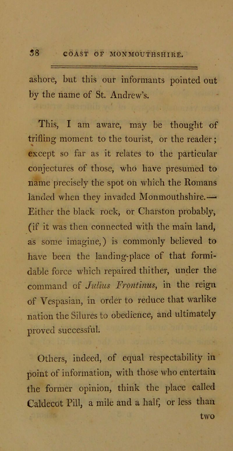 ashore, but this our informants pointed out by the name of St. Andrew’s. i \ t This, I am aware, may be thought of trifling moment to the tourist, or the reader; except so far as it relates to the particular conjectures of those, who have presumed to name precisely the spot on which the Romans landed when they invaded Monmouthshire.— Either the black rock, or Charston probably, (if it was then connected with the main land, as some imagine,) is commonly believed to have been the landing-place of that formi- dable force which repaired thither, under the command of Julius Frontinus, in the reign of Vespasian, in order to reduce that warlike nation the Silures to obedience, and ultimately proved successful. Others, indeed, of equal respectability in point of information, with those who entertain the former opinion, think the place called Caldecot Pill, a mile and a half, or less than two