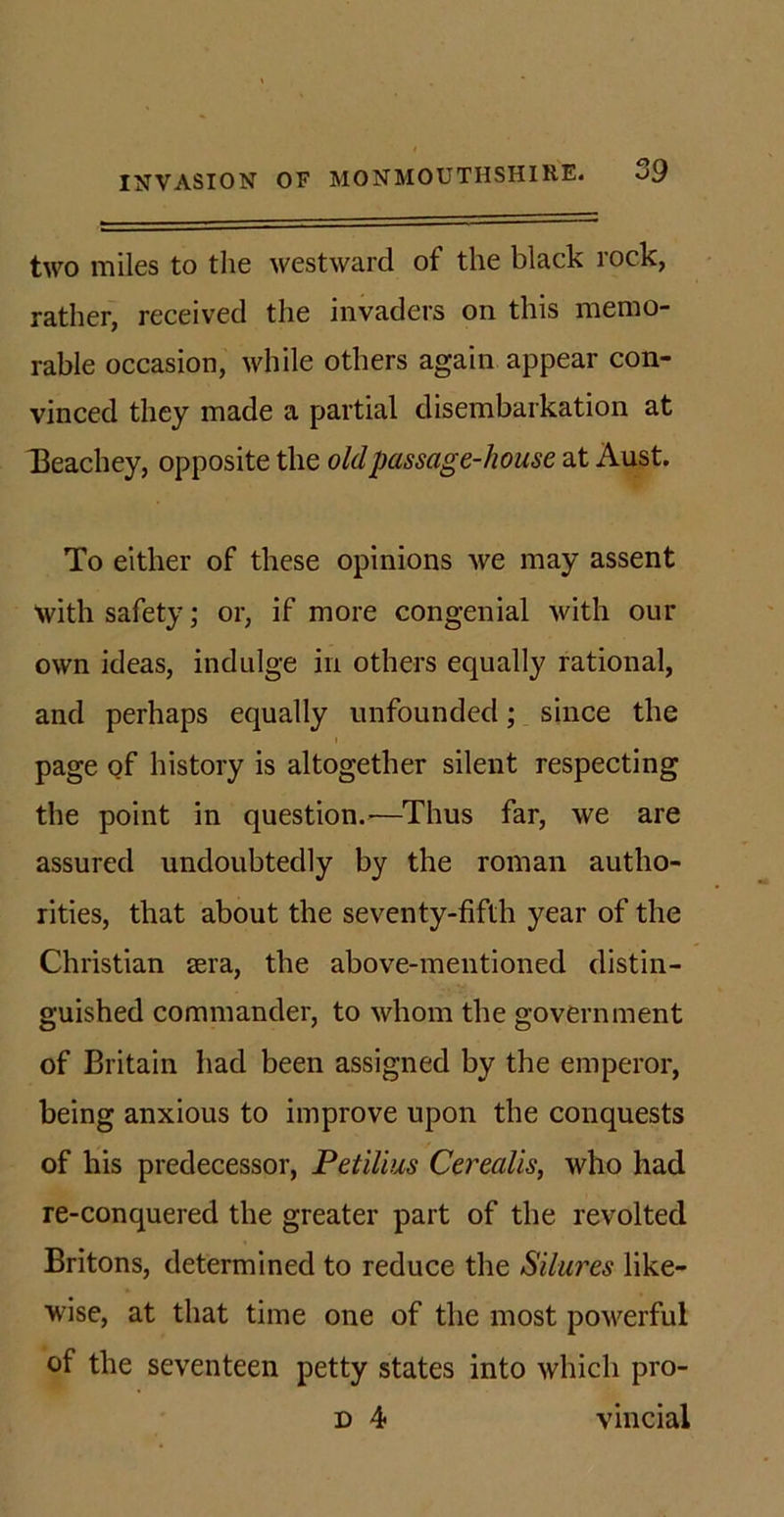 two miles to the westward of the black rock, rather, received the invaders on this memo- rable occasion, while others again appear con- vinced they made a partial disembarkation at Beachey, opposite the old passage-house at Aust. To either of these opinions we may assent with safety; or, if more congenial with our own ideas, indulge in others equally rational, and perhaps equally unfounded; since the page of history is altogether silent respecting the point in question.&gt;—Thus far, we are assured undoubtedly by the roman autho- rities, that about the seventy-fifth year of the Christian sera, the above-mentioned distin- guished commander, to whom the government of Britain had been assigned by the emperor, being anxious to improve upon the conquests of his predecessor, Petilius Cerealis, who had re-conquered the greater part of the revolted Britons, determined to reduce the Silures like- wise, at that time one of the most powerful of the seventeen petty states into which pro- d 4 vincial