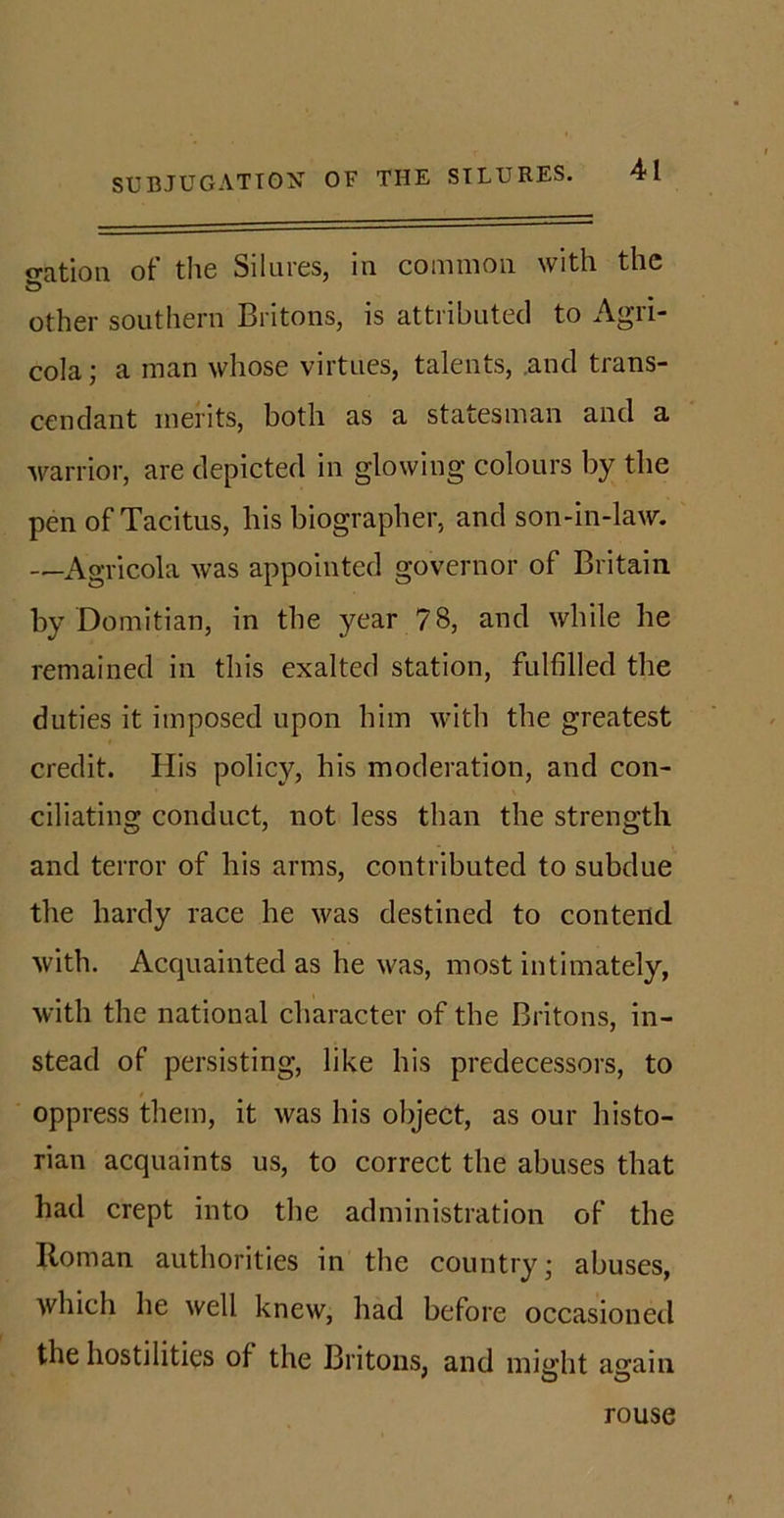 o-ation of the Silures, in common with the other southern Britons, is attributed to Agri- cola ; a man whose virtues, talents, .and trans- cendant merits, both as a statesman and a warrior, are depicted in glowing colours by the pen of Tacitus, his biographer, and son-in-law. —Agricola was appointed governor of Britain by Domitian, in the year 78, and while he remained in this exalted station, fulfilled the duties it imposed upon him with the greatest credit. Ilis policy, his moderation, and con- ciliating conduct, not less than the strength and terror of his arms, contributed to subdue the hardy race he was destined to contend with. Acquainted as he was, most intimately, with the national character of the Britons, in- stead of persisting, like his predecessors, to oppress them, it was his object, as our histo- rian acquaints us, to correct the abuses that had crept into the administration of the Roman authorities in the country • abuses, which he well knew, had before occasioned the hostilities of the Britons, and might again rouse