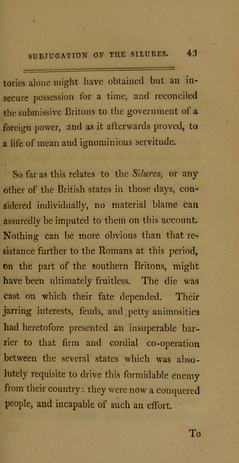 tories alone might have obtained but an in- secure possession for a time, and reconciled the submissive Britons to the government of a foreign power, and as it afterwards proved, to a life of mean and ignominious servitude. So far as this relates to the Silures, or any other of the British states in those days, con- sidered individually, no material blame can assuredly be imputed to them on this account. Nothing can be more obvious than that re- sistance further to the Romans at this period, on the part of the southern Britons, might have been ultimately fruitless. The die was cast on which their fate depended. Their jarring interests, feuds, and ;petty animosities had heretofore presented an insuperable bar- rier to that firm and cordial co-operation between the several states which was abso- lutely requisite to drive this formidable enemy from their country: they were now a conquered people, and incapable of such an effort. To