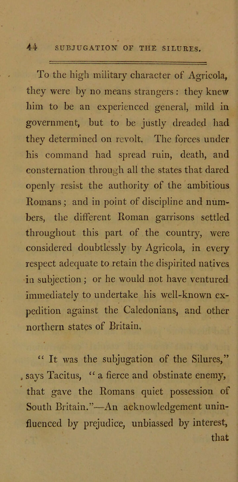To the high military character of Agricola, they were by no means strangers : they knew him to be an experienced general, milcl in government, but to be justly dreaded had they determined on revolt. The forces under his command had spread ruin, death, and consternation through all the states that dared openly resist the authority of the ambitious Romans; and in point of discipline and num- bers, the different Roman garrisons settled throughout this part of the country, were considered doubtlessly by Agricola, in every respect adequate to retain the dispirited natives in subjection ; or he would not have ventured immediately to undertake his well-known ex- pedition against the Caledonians, and other northern states of Britain, 11 It was the subjugation of the Silures,” , says Tacitus, “ a fierce and obstinate enemy, that gave the Romans quiet possession of South Britain.”—An acknowledgement unin- fluenced by prejudice, unbiassed by interest, that
