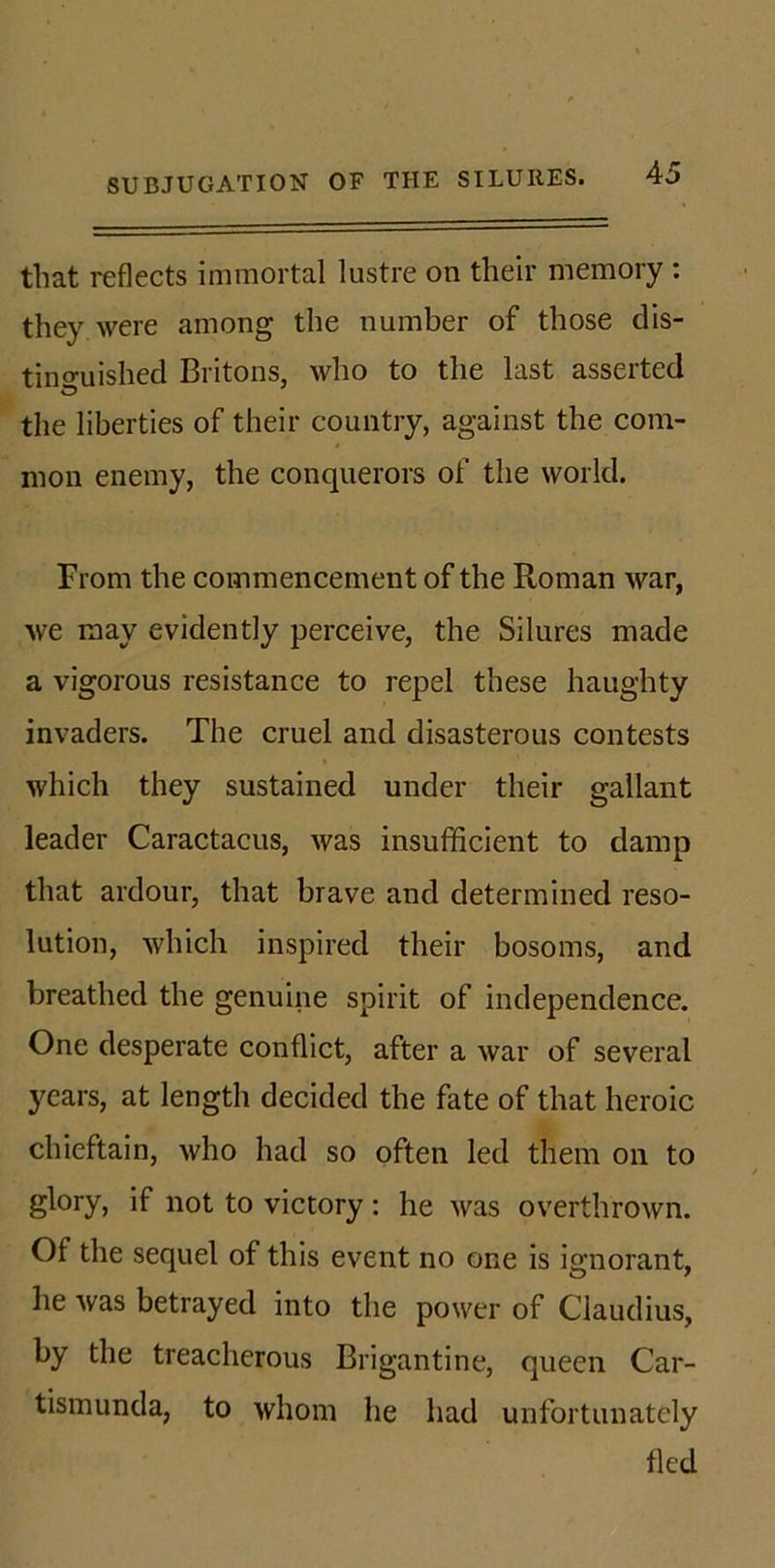 that reflects immortal lustre on their memory : they were among the number of those dis- tinguished Britons, who to the last asserted <D the liberties of their country, against the com- mon enemy, the conquerors of the world. From the commencement of the Roman war, we may evidently perceive, the Silures made a vigorous resistance to repel these haughty invaders. The cruel and disasterous contests which they sustained under their gallant leader Caractacus, was insufficient to damp that ardour, that brave and determined reso- lution, which inspired their bosoms, and breathed the genuine spirit of independence. One desperate conflict, after a war of several years, at length decided the fate of that heroic chieftain, who had so often led them on to glory, if not to victory : he was overthrown. Of the sequel of this event no one is ignorant, he was betrayed into the power of Claudius, by the treacherous Brigantine, queen Car- tismunda, to whom he had unfortunately fled