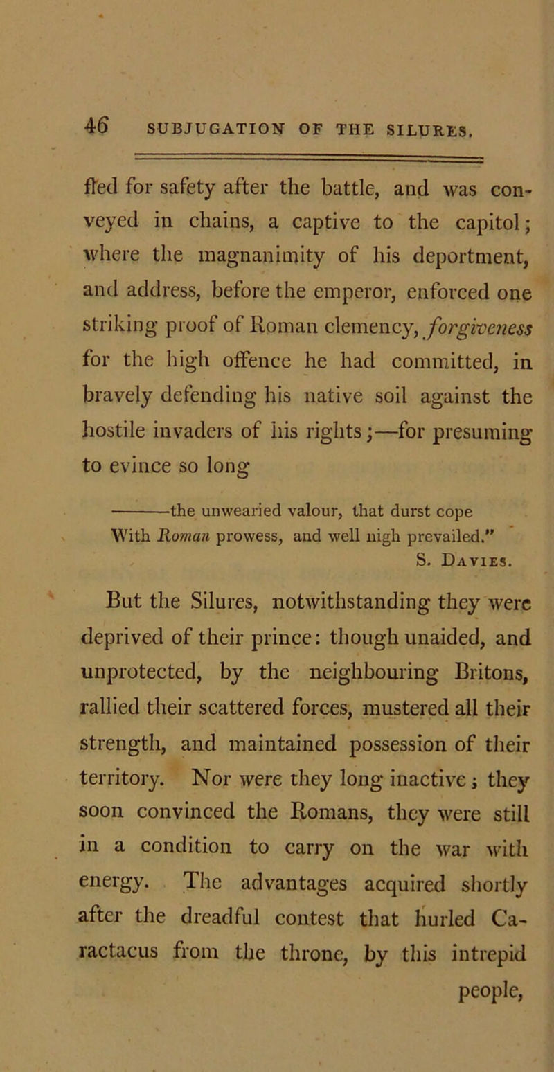 fled for safety after the battle, and was con- veyed in chains, a captive to the capitol; where the magnanimity of his deportment, and address, before the emperor, enforced one striking proof of Roman clemency, forgiveness for the high offence he had committed, in bravely defending his native soil against the hostile invaders of his rights;—for presuming to evince so long the unwearied valour, that durst cope With Roman prowess, and well nigh prevailed. S. Davies. But the Silures, notwithstanding they were deprived of their prince: though unaided, and unprotected, by the neighbouring Britons, rallied their scattered forces, mustered all their strength, and maintained possession of their territory. Nor were they long inactive; they soon convinced the Romans, they were still in a condition to carry on the war with energy. The advantages acquired shortly after the dreadful contest that hurled Ca- ractacus from the throne, by this intrepid people,