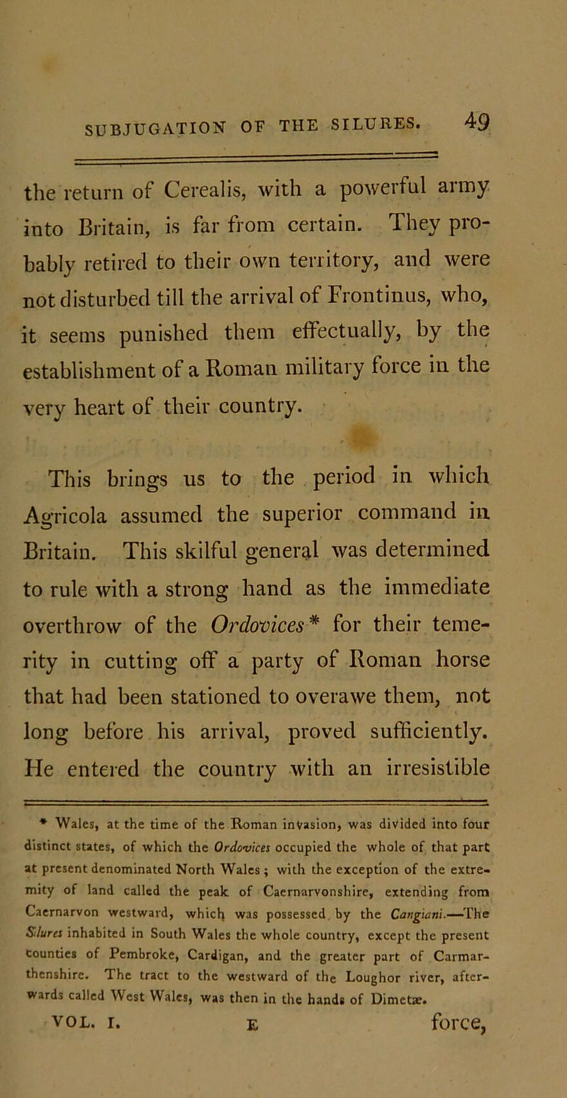 the return of Cerealis, with a powerful aimy into Britain, is far from certain. They pro- bably retired to their own territory, and were not disturbed till the arrival of Frontinus, who, it seems punished them effectually, by the establishment of a Roman military lorce in the very heart of their country. This brings us to the period in which Agricola assumed the superior command in Britain. This skilful general was determined to rule with a strong hand as the immediate overthrow of the Ordovices* for their teme- rity in cutting off a party of Roman horse that had been stationed to overawe them, not « long before his arrival, proved sufficiently. He entered the country with an irresistible * Wales, at the time of the Roman invasion, was divided into four distinct states, of which the Ordovices occupied the whole of that part at present denominated North Wales; with the exception of the extre- mity of land called the peak of Caernarvonshire, extending from Caernarvon westward, which was possessed by the Cangwni■—The Sdures inhabited in South Wales the whole country, except the present counties of Pembroke, Cardigan, and the greater part of Carmar- thenshire. The tract to the westward of the Loughor river, after- wards called West Wales, was then in the hands of Dimetae. vol. i. e force,