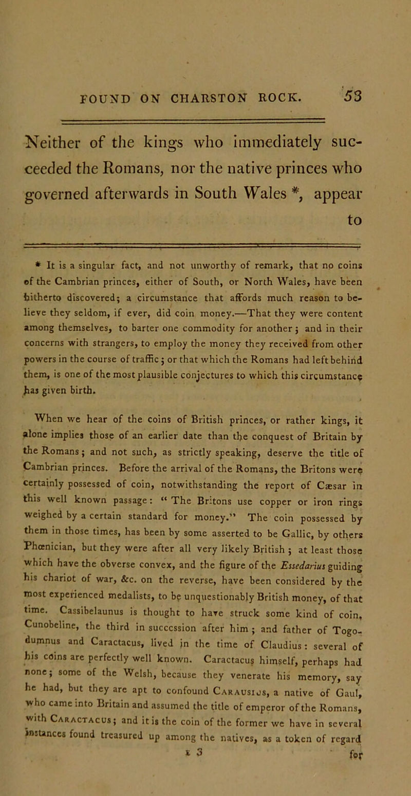 Neither of the kings who immediately suc- ceeded the Romans, nor the native princes who governed afterwards in South Wales *, appear to # It is a singular fact, and not unworthy of remark, that no coins of the Cambrian princes, either of South, or North Wales, have been hitherto discovered; a circumstance that affords much reason to be- lieve they seldom, if ever, did coin money.—That they were content among themselves, to barter one commodity for another j and in their concerns with strangers, to employ the money they received from other powers in the course of traffic; or that which the Romans had left behind them, is one of the most plausible conjectures to which this circumstance Jias given birth. When we hear of the coins of British princes, or rather kings, it alone implies those of an earlier date than the conquest of Britain by the Romans; and not such, as strictly speaking, deserve the title of Cambrian princes. Before the arrival of the Romans, the Britons were certainly possessed of coin, notwithstanding the report of Caesar in this well known passage: “ The Britons use copper or iron rings weighed by a certain standard for money.” The coin possessed by them in those times, has been by some asserted to be Gallic, by others Phoenician, but they were after all very likely British ; at least those which have the obverse convex, and the figure of the Essedariu: guiding his chariot of war, &amp;c. on the reverse, have been considered by the most experienced medalists, to be unquestionably British money, of that time. Cassibelaunus is thought to have struck some kind of coin, Cunobeline, the third in succession after him ; and father of Togo- dumnus and Caractacus, lived in the time of Claudius: several of his coins are perfectly well known. Caractacus himself, perhaps had none; some of the Welsh, because they venerate his memory, say he had, but they are apt to confound Carausius, a native of Gaul, who came into Britain and assumed the title of emperor of the Romans, with Caractacus; and it is the coin of the former we have in several instances found treasured up among the natives, as a token of regard t 3 for