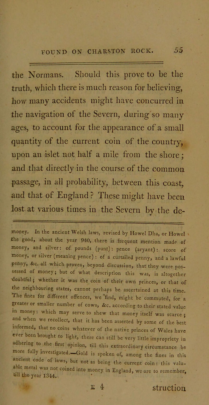 the Normans. Should this prove to be the truth, which there is much reason for believing, how many accidents might have concurred in the navigation of the Severn, during so many ages, to account for the appearance of a small quantity of the current coin of the country, upon an islet not half a mile from the shore; and that directly in the course of the common passage, in all probability, between this coast, and that of England ? These might have been lost at various times in the Severn by the de- money. In the ancient Welsh laws, revised by Howel Dha, or Howel the good, about the year 940, there is frequent mention made of money, and silver: of pounds (punt): pence (aryant): score of money, or silver (meaning pence) : of a curtailed penny, and a lawful penny, &amp;c. all which proves, beyond discussion, that they were pos- sessed of money; but of what description this was, is altogether doubtful; whether it was the coin of their own princes, or that of the neighbouring states, cannot perhaps be ascertained at this time. The fines for different offences, we 'find, might be commuted, for a greater or smaller number of cows, &amp;c. according to their stated value in money: which may serve to shew that money itself was scarce ; and when we recollect, that it has been asserted by some of the best informed, that no coins whatever of the native princes of Wales have ever been brought to light, there can still be very little impropriety in adhering to the first opinion, till this extraordinary circumstance be more fully investigated.-Gold is spoken of, among the fines in this code of laws, but not as being the current coin : this valu- •11 mS,a* not co*ne(l into money in England, we are to remember, till the year 1344. E 4* struction