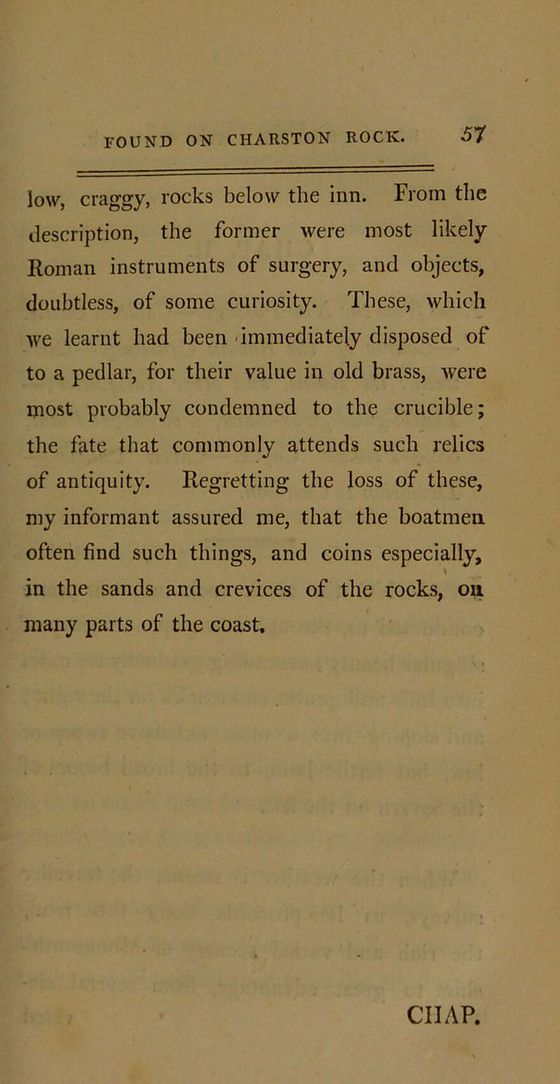 51 low, craggy, rocks below the inn. From the description, the former were most likely Roman instruments of surgery, and objects, doubtless, of some curiosity. These, which we learnt had been immediately disposed of to a pedlar, for their value in old brass, were most probably condemned to the crucible; the fate that commonly attends such relics of antiquity. Regretting the loss of these, my informant assured me, that the boatmen often find such things, and coins especially, \ in the sands and crevices of the rocks, on many parts of the coast. CHAP.