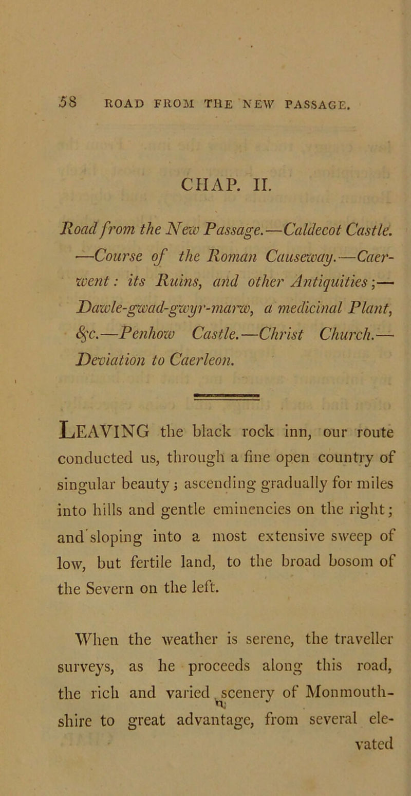 CHAP. II. Road from the New Passage.—Caldecot Castle. •—Course of the Roman Causeway.—Caer- went: its Ruins, and other Antiquities;— Dawle-gwad-gwyr-marw, a medicinal Plant, &amp;$c.—Penhow Castle.—Christ Church.— Deviation to Caerleon. Leaving the black rock inn, our route conducted us, through a fine open country of singular beauty; ascending gradually for miles into hills and gentle eminencies on the right; and sloping into a most extensive sweep of low, but fertile land, to the broad bosom of the Severn on the left. When the weather is serene, the traveller surveys, as he proceeds along this road, the rich and varied scenery of Monmouth- shire to great advantage, from several ele- vated