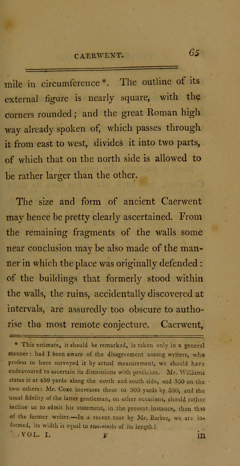mile in circumference*. The outline of its external figure is nearly square, with the corners rounded ; and the great Roman high Avay already spoken of, which passes through it from east to west, divides it into two parts, of which that on the north side is allowed to be rather larger than the other. The size and form of ancient Caerwent may hence be pretty clearly ascertained. From the remaining fragments of the walls some near conclusion may be also made of the man- ner in which the place was originally defended : of the buildings that formerly stood within the walls, the ruins, accidentally discovered at intervals, are assuredly too obscure to autho- rise the most remote conjecture. Caerwent, * This estimate, it should be remarked, is taken only in a general manner: had I been aware of the disagreement among writers, who profess to have surveyed it by actual measurement, we should have endeavoured to ascertain its dimensions with precision. Mr. Williams states it at 450 yards along the north and south side, and .350 on the two others: Mr. Coxe increases these to 505 yards by 350, and the usual fidelity of the latter gentleman, on other occasions, should rather incline us to admit his statement, in the present instance, than that of the former writer.—In a recent tour by Mr. Barber, we are in« formed, its width is eijual to two-ninths of its length! • VOL. I. If in
