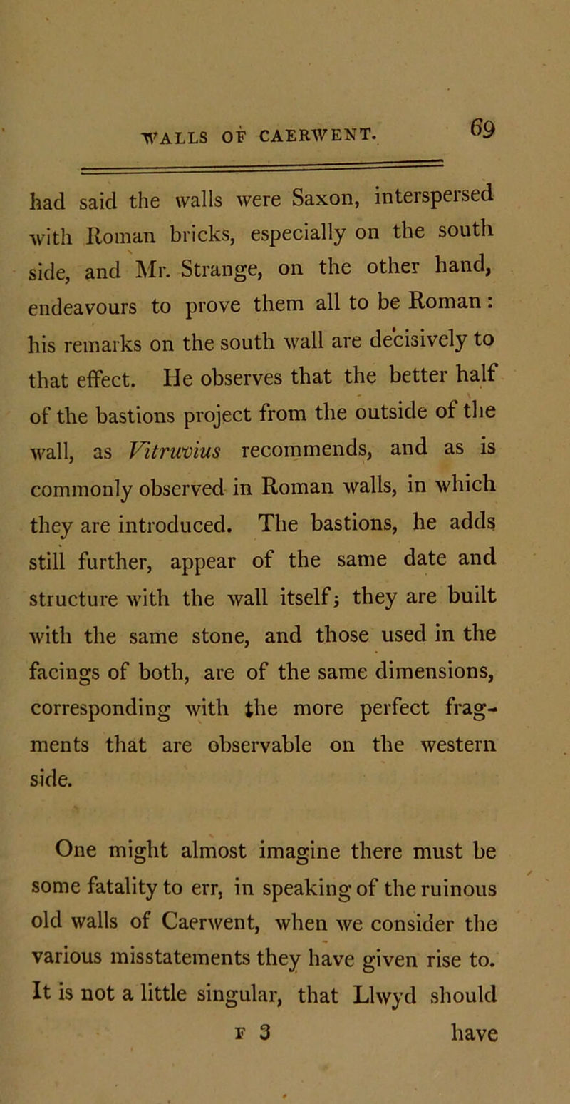 had said the walls were Saxon, interspersed with Roman bricks, especially on the south side, and Mr. Strange, on the other hand, endeavours to prove them all to be Roman: his remarks on the south wall are decisively to that effect. He observes that the better half \ of the bastions project from the outside of the wall, as Vitruvius recommends, and as is commonly observed in Roman walls, in which they are introduced. The bastions, he adds still further, appear of the same date and structure with the wall itself; they are built with the same stone, and those used in the facings of both, are of the same dimensions, corresponding with the more perfect frag- ments that are observable on the western side. % One might almost imagine there must be some fatality to err, in speaking of the ruinous old walls of Caerwent, when we consider the various misstatements they have given rise to. It is not a little singular, that Llwyd should r 3 have