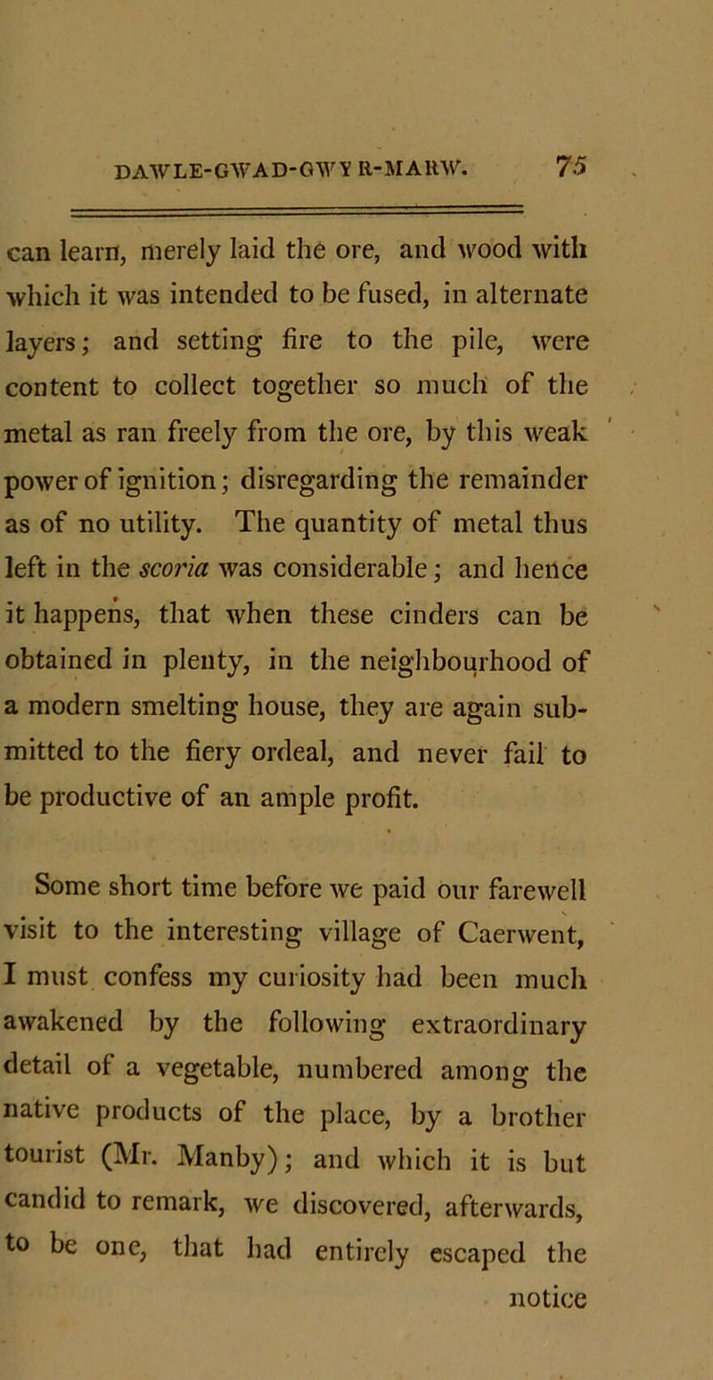 can learn, merely laid the ore, and wood with which it was intended to be fused, in alternate layers; and setting fire to the pile, were content to collect together so much of the metal as ran freely from the ore, by this weak power of ignition; disregarding the remainder as of no utility. The quantity of metal thus left in the scoria was considerable; and hence it happens, that when these cinders can be obtained in plenty, in the neighbourhood of a modern smelting house, they are again sub- mitted to the fiery ordeal, and never fail to be productive of an ample profit. Some short time before we paid our farewell visit to the interesting village of Caerwent, I must confess my curiosity had been much awakened by the following extraordinary detail of a vegetable, numbered among the native products of the place, by a brother tourist (Mr. Manby); and which it is but candid to remark, we discovered, afterwards, to be one, that had entirely escaped the notice