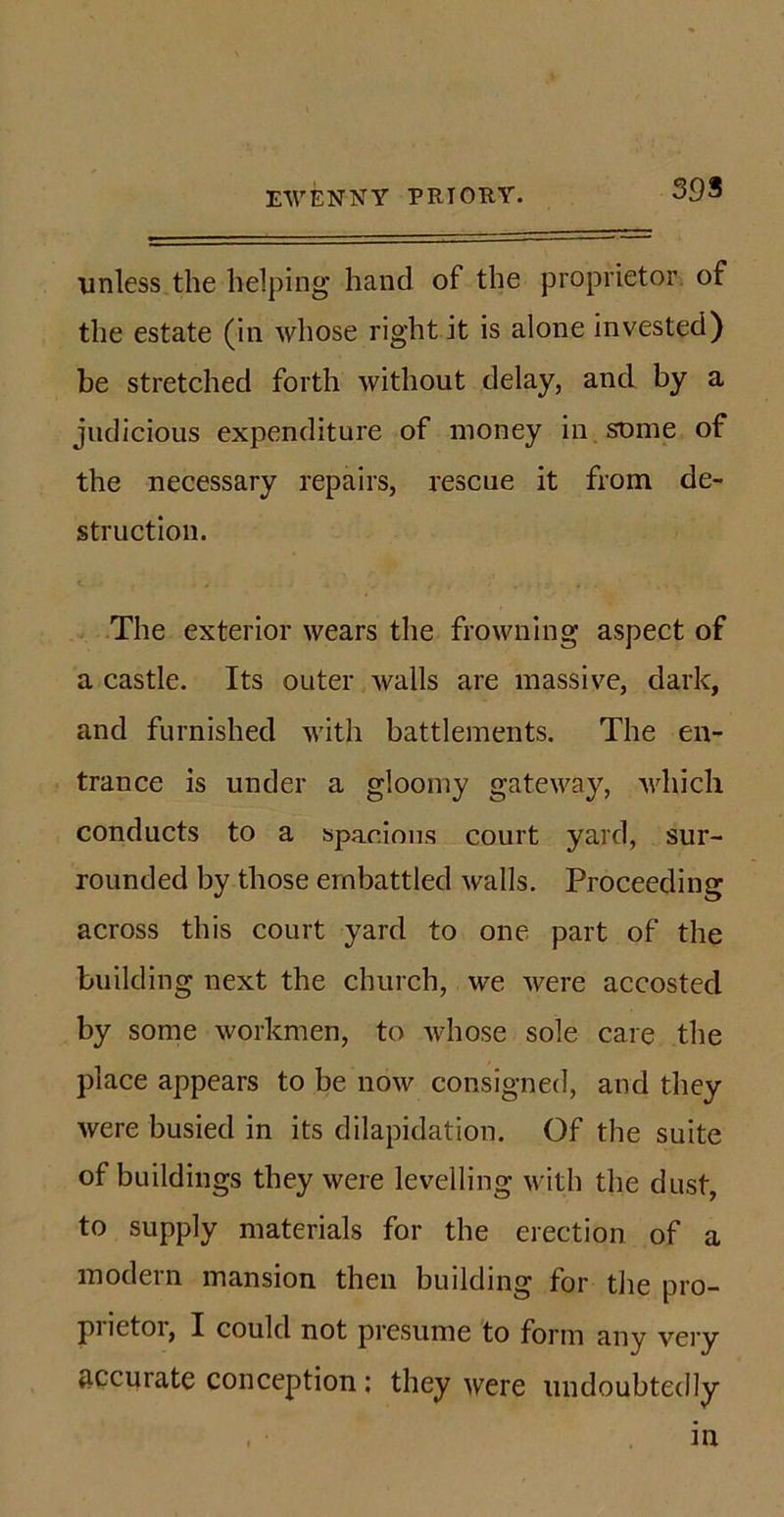 39S unless the helping hand of the proprietor of the estate (in whose right it is alone invested) be stretched forth without delay, and by a judicious expenditure of money in some of the necessary repairs, rescue it from de- struction. &lt;. , - , - . . . w . * . . The exterior wears the frowning aspect of a castle. Its outer walls are massive, dark, and furnished with battlements. The en- trance is under a gloomy gateway, which conducts to a spacious court yard, sur- rounded by those embattled walls. Proceeding across this court yard to one part of the building next the church, we were accosted by some workmen, to whose sole care the place appears to be now consigned, and they were busied in its dilapidation. Of the suite of buildings they were levelling with the dust, to supply materials for the erection of a modern mansion then building for the pro- prietor, I could not presume to form any very accurate conception: they were undoubtedly