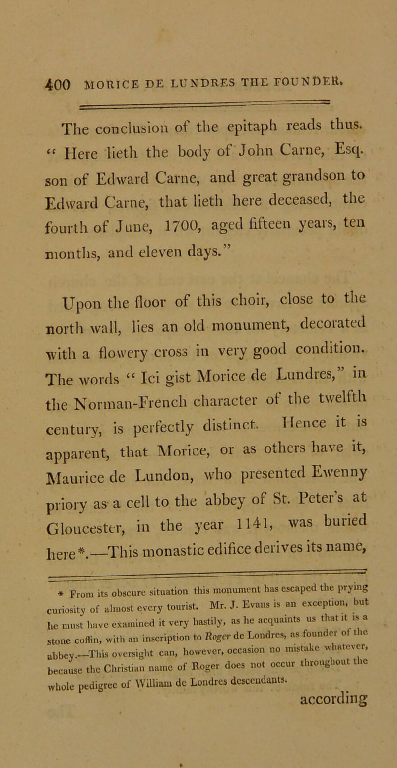 The conclusion of the epitaph reads thus. “ Here lieth the body of John Carne, Esq. son of Edward Carne, and great grandson to Edward Carne, that lieth here deceased, the fourth of June, 1700, aged fifteen years, ten months, and eleven days. Upon the floor of this choir, close to the north wall, lies an old monument, decoiated with a flowery cross in very good condition. The words “ Ici gist Morice de Lundies,” in the Norman-Frencli character of the twelfth century, is perfectly distinct. Hence it is apparent, that Morice, or as others have it, Maurice de Lundon, who presented Ewenny priory as a cell to the abbey of St. Peter's at Gloucester, in the year 1141, was buried ]iere*.—This monastic edifice derives its name, * From its obscure situation this monument has escaped the prying curiosity of almost every tourist. Mr. J. Evans is an exception, but he must have examined it very hastily, as he acquaints us that it is a stone coffin, with an inscription to Roger de Londrcs, as founder ot the abbev.—This oversight can, however, occasion no mistake whatever, because the Christian name of Roger does not occur throughout the whole pedigree of William dc Londrcs descendants. according