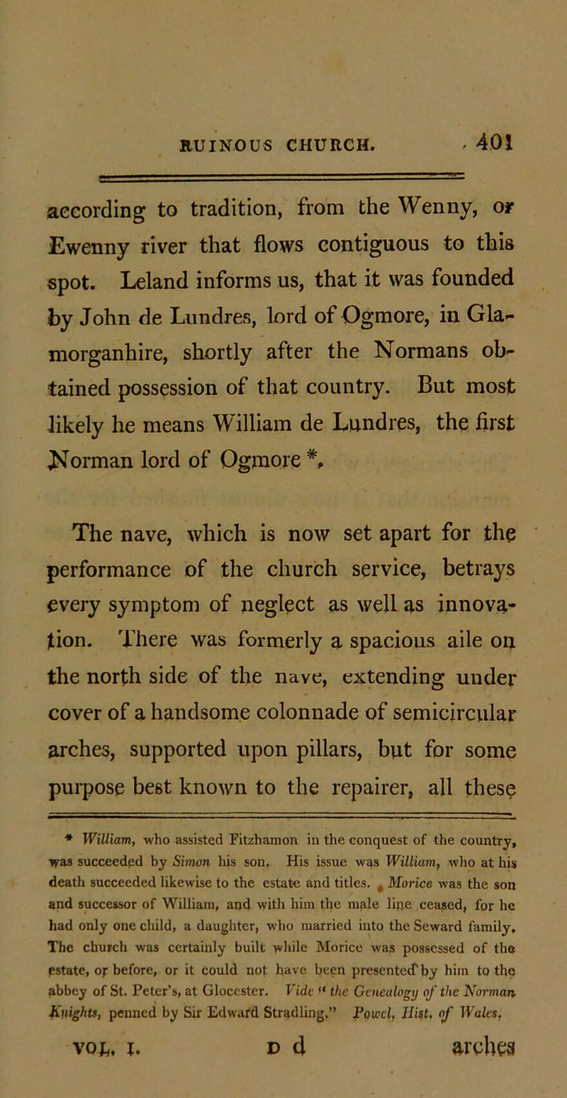 according to tradition, from the Wenny, or Ewenny river that flows contiguous to this spot. Leland informs us, that it was founded by John de Lundres, lord of Ogmore, in Gla- morganhire, shortly after the Normans ob- tained possession of that country. But most likely he means William de Lundres, the first Norman lord of Ogmore *, The nave, which is now set apart for the performance of the church service, betrays every symptom of neglect as well as innova- tion. There was formerly a spacious aile on the north side of the nave, extending under cover of a handsome colonnade of semicircular arches, supported upon pillars, but for some purpose best known to the repairer, all these * William, who assisted Fitzhamon in the conquest of the country. Was succeeded hy Simon his son. His issue was William, who at his death succeeded likewise to the estate and titles. t Morice was the son and successor of William, and with him the male line ceased, for he had only one child, a daughter, who married into the Seward family. The church was certainly built while Morice was possessed of the estate, of before, or it could not have been presentee! by him to the abbey of St. Peter’s, at Gloccster. Vide ft the Genealogy of the Norman Knights, penned by Sir Edward Stradling.” FqwcL Hist, of Wales, d d arches vox,, x.