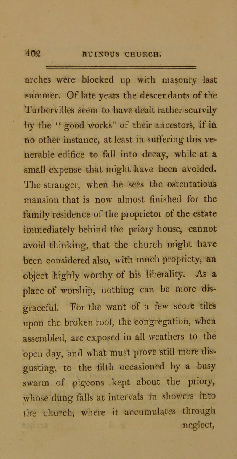 arches were blocked up with masonry last summer. Of late years the descendants of the Turbervilles seem to have dealt rather scurvily by the “ good vrorks” of their ancestors, if iti no other instance, at least in suffering this ve- nerable edifice to fall into decay, while at a small expense that might have been avoided. The stranger, when he sees the ostentatious mansion that is now almost finished for the family residence of the proprietor of the estate immediately behind the priory house, cannot avoid thinking, that the church might have been considered also, with much propriety, an object highly worthy of his liberality. As a place of worship, nothing can be more dis- graceful. For the want of a few score tiles upon the broken roof, the congregation, when assembled, are exposed in all weathers to the open day, and what must prove still more dis- gusting, to the filth occasioned by a busy swarm of pigeons kept about the priory, whose dung falls at intervals in showers into the church, where it accumulates through neglect,