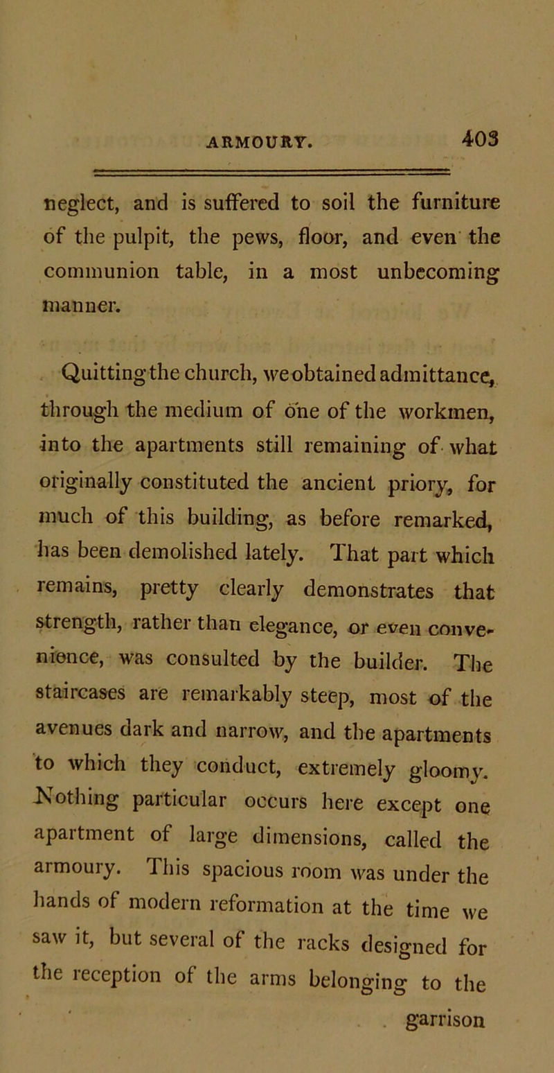 neglect, and is suffered to soil the furniture of the pulpit, the pews, floor, and even the communion table, in a most unbecoming manner. Quitting the church, we obtained admittance, through the medium of one of the workmen, •into the apartments still remaining of what originally constituted the ancient priory, for much of this building, as before remarked, has been demolished lately. That part which remains, pretty clearly demonstrates that strength, rather than elegance, or even conve- nience, was consulted by the builder. The staircases are remarkably steep, most of the avenues oark and narrow, and the apartments to which they conduct, extremely gloomy. -Nothing particular occurs here except one apartment of large dimensions, called the armoury. This spacious room was under the hands of modern reformation at the time we saw it, but several of the racks designed for the reception of the arms belonging to the garrison