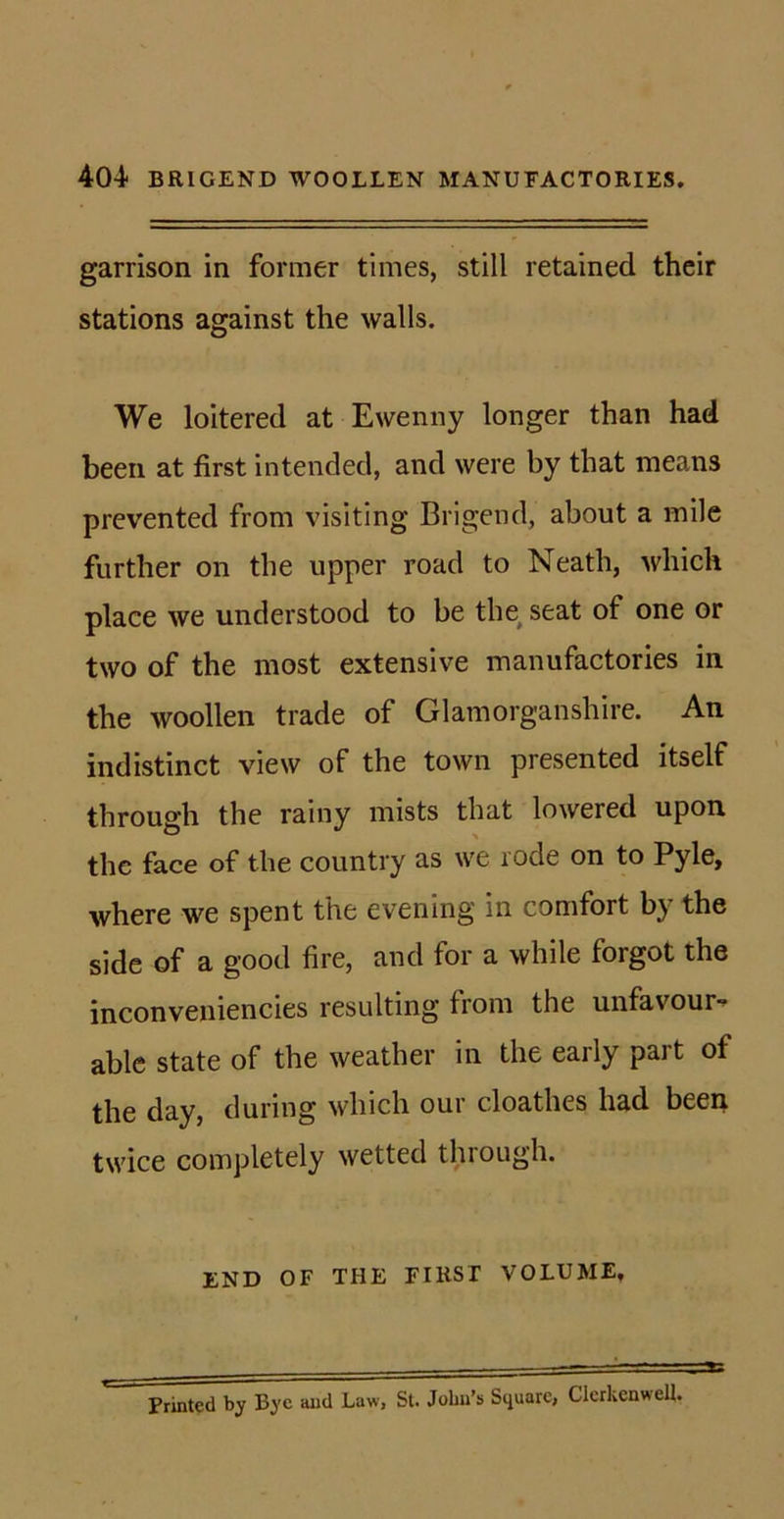 garrison in former times, still retained their stations against the walls. We loitered at Ewenny longer than had been at first intended, and were by that means prevented from visiting Brigend, about a mile further on the upper road to Neath, which place we understood to be tlm seat of one or two of the most extensive manufactories in the woollen trade of Glamorganshire. An indistinct view of the town presented itself through the rainy mists that lowered upon the face of the country as we lode on to Pyle, where we spent the evening in comfort by the side of a good fire, and for a while forgot the inconveniencies resulting from the unfavour- able state of the weather in the early part of the day, during which our cloathes had been twice completely wetted through. END OF THE FIRST VOLUME, Printed by Bye and Law, St. John’s Square, Clcrkcnwell.
