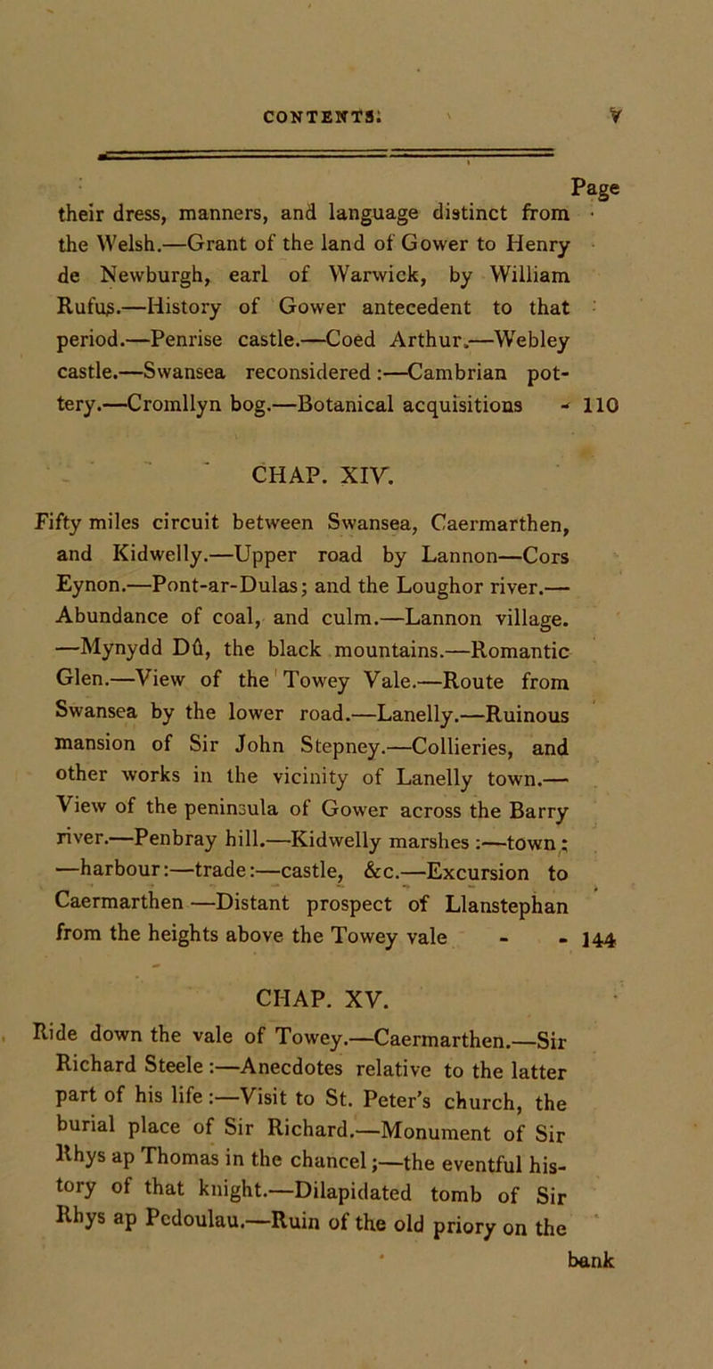 their dress, manners, and language distinct from • the Welsh.—Grant of the land of Gower to Henry de Newburgh, earl of Warwick, by William Rufu^.—History of Gower antecedent to that period.—Penrise castle.—Coed Arthur.—Webley castle.—Swansea reconsidered ;—Cambrian pot- tery.—Cromllyn bog.—Botanical acquisitions - 110 CHAP. XIV. Fifty miles circuit between Swansea, Caermarthen, and Kidwelly.—Upper road by Lannon—Cors Eynon.—Pont-ar-Dulas; and the Loughor river.— Abundance of coal, and culm.—Lannon village. —Mynydd Dd, the black mountains.—Romantic Glen.—View of the'Towey Vale.—Route from Swansea by the lower road.—Lanelly.—Ruinous mansion of Sir John Stepney.—Collieries, and other works in the vicinity of Lanelly town.— View of the peninsula of Gower across the Barry river.—Penbray hill.—Kidwelly marshes :—town; —harbour:—trade:—castle, &amp;c.—Excursion to Caermarthen —Distant prospect of Llanstephan from the heights above the Towey vale - » 144 CHAP. XV. Ride down the vale of Towey.—Caermarthen.—Sir Richard Steele :—Anecdotes relative to the latter part of his life:—Visit to St. Peter’s church, the burial place of Sir Richard.—Monument of Sir Rhys ap Thomas in the chancel;—the eventful his- tory of that knight.—Dilapidated tomb of Sir Rhys ap Pcdoulau.—Ruin of the old priory on the ‘ * bank