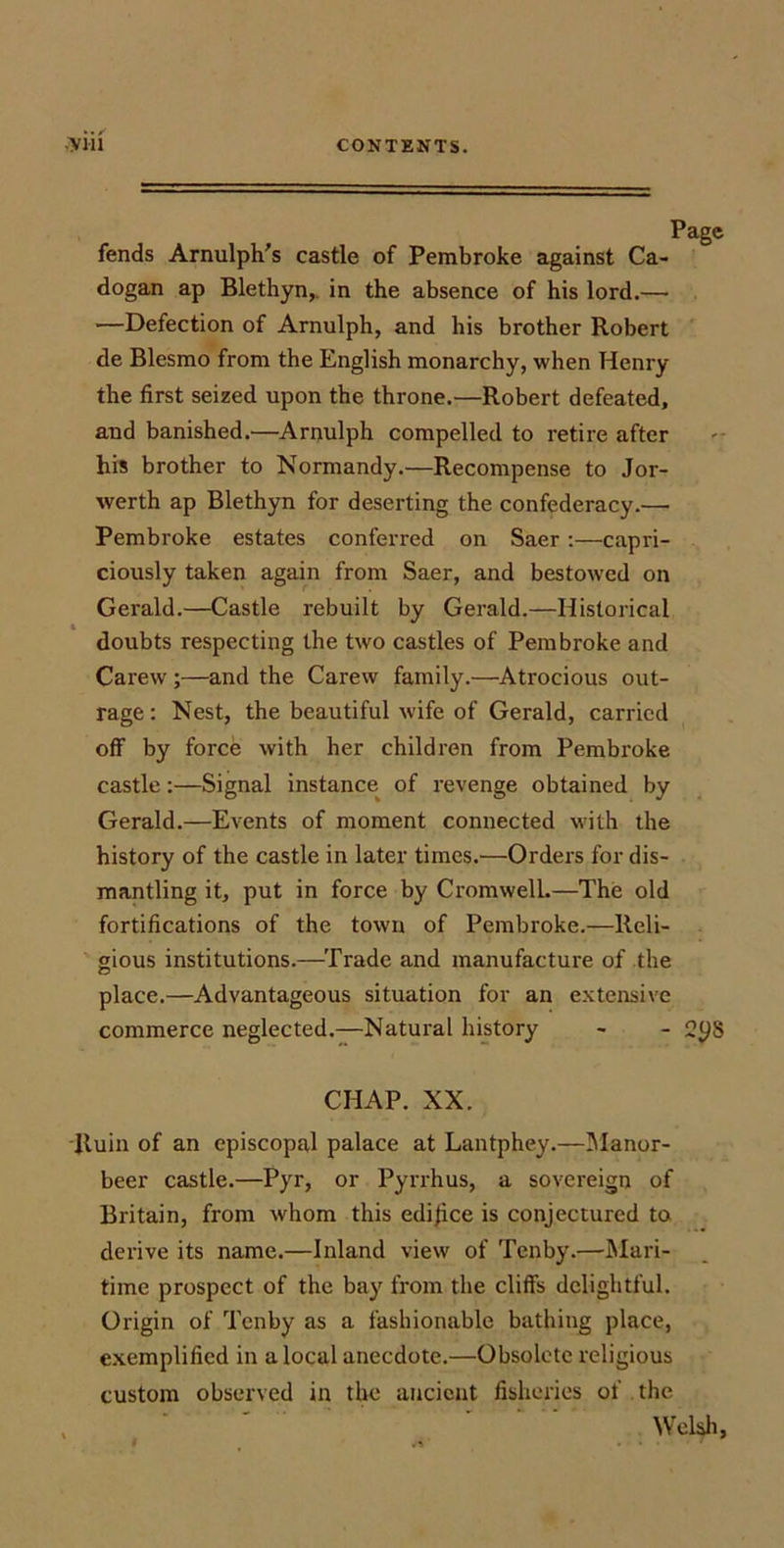 fends Arnulph's castle of Pembroke against Ca- dogan ap Blethyn,. in the absence of his lord.— —Defection of Arnulph, and his brother Robert de Blesmo from the English monarchy, when Henry the first seized upon the throne.—Robert defeated, and banished.—^Arnulph compelled to retire after his brother to Normandy.—Recompense to Jor- werth ap Blethyn for deserting the confederacy.— Pembroke estates conferred on Saer;—capri- ciously taken again from Saer, and bestowed on Gerald.—Castle rebuilt by Gerald.—Historical doubts respecting the two castles of Pembroke and Carew ;—and the Carew family.—Atrocious out- rage: Nest, the beautiful wife of Gerald, carried off by force with her children from Pembroke castle:—Signal instance of revenge obtained by Gerald.—Events of moment connected with the history of the castle in later times.—Orders for dis- mantling it, put in force by Cromwell.—The old fortifications of the town of Pembroke.—Reli- gious institutions.—Trade and manufacture of the place.—Advantageous situation for an extensive commerce neglected.—Natural history - - 2ys CHAP. XX. 'Ruin of an episcopal palace at Lantphey.—IManor- beer castle.—Pyr, or Pyrrhus, a sovereign of Britain, from whom this edifice is conjectured to derive its name.—Inland view of Tenby.—Mari- time prospect of the bay from the cliffs delightful. Origin of Tenby as a fashionable bathing place, exemplified in a local anecdote.—Obsolete religious custom observed in the ancient fisheries of the Welsh,