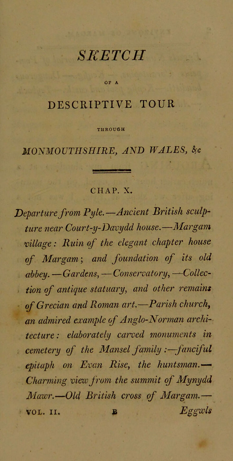 SKETCH OF A DESCRIPTIVE TOUR THROUGH MONMOUTHSHIRE, AND WALES, CHAP. X. Departure from Pyle.—Ancient British sculp~ ture near Court-y-Davydd house.—Mar gam milage: Ruin of the elegant chapter house of Mar gam; and foundation of its old abbey. —Gardens, — Conservatory, —Collec- tion of antique statuary, and other remains ■ of Grecian and Roman art.—Parish churchy an admired example of Anglo-Norman archi- tecture: elaborately cai'ved monuments in cemetery of the Mansel family '.—fanciful epitaph on Evan Rise, the huntsman.-— Charming viezvfrom the summit of Mynydd Mawr.—Old British cross of Margam.—