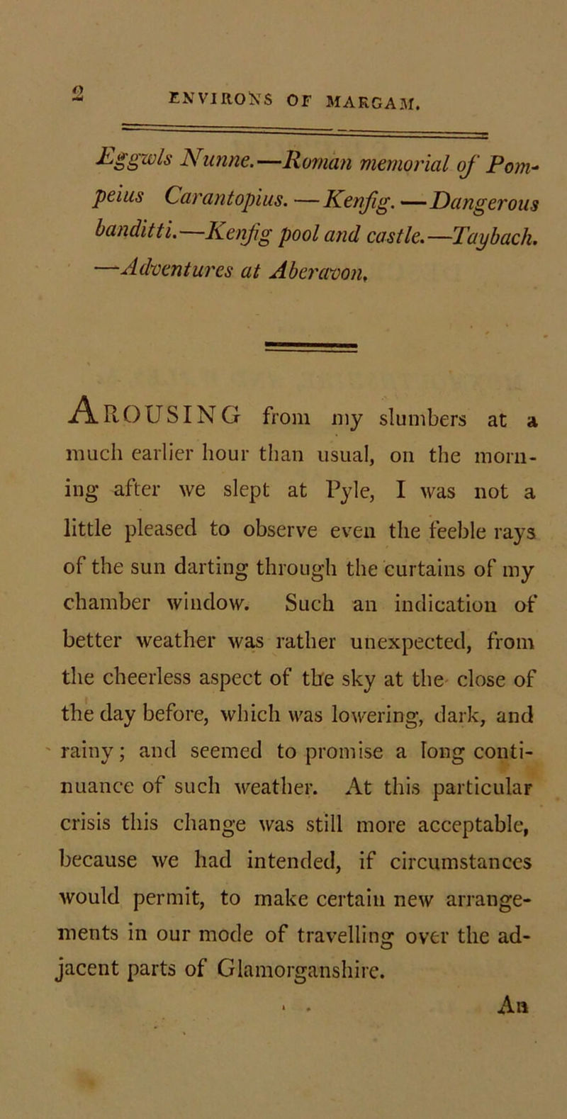 Eggwls Nimne.—Roman memorial of Pom- peius Carantopius. —Kenfg. ——Dangerous banditti.—Kenfg pool and castle.—Taybach. —Adventures at Aberavon, A ROUSING from niy slumbers at a much earlier hour than usual, on the morn- ing after we slept at Pyle, I was not a little pleased to observe even the feeble rays of the sun darting through the curtains of my chamber window. Such an indication of better weather was rather unexpected, from the cheerless aspect of the sky at tliC' close of the day before, which was lowering, dark, and rainy; and seemed to promise a long conti- nuance of such weather. At this particular crisis this change was still more acceptable, because we had intended, if circumstances would permit, to make certain new arrange- ments in our mode of travelling over the ad- jacent parts of Glamorganshire. • . An