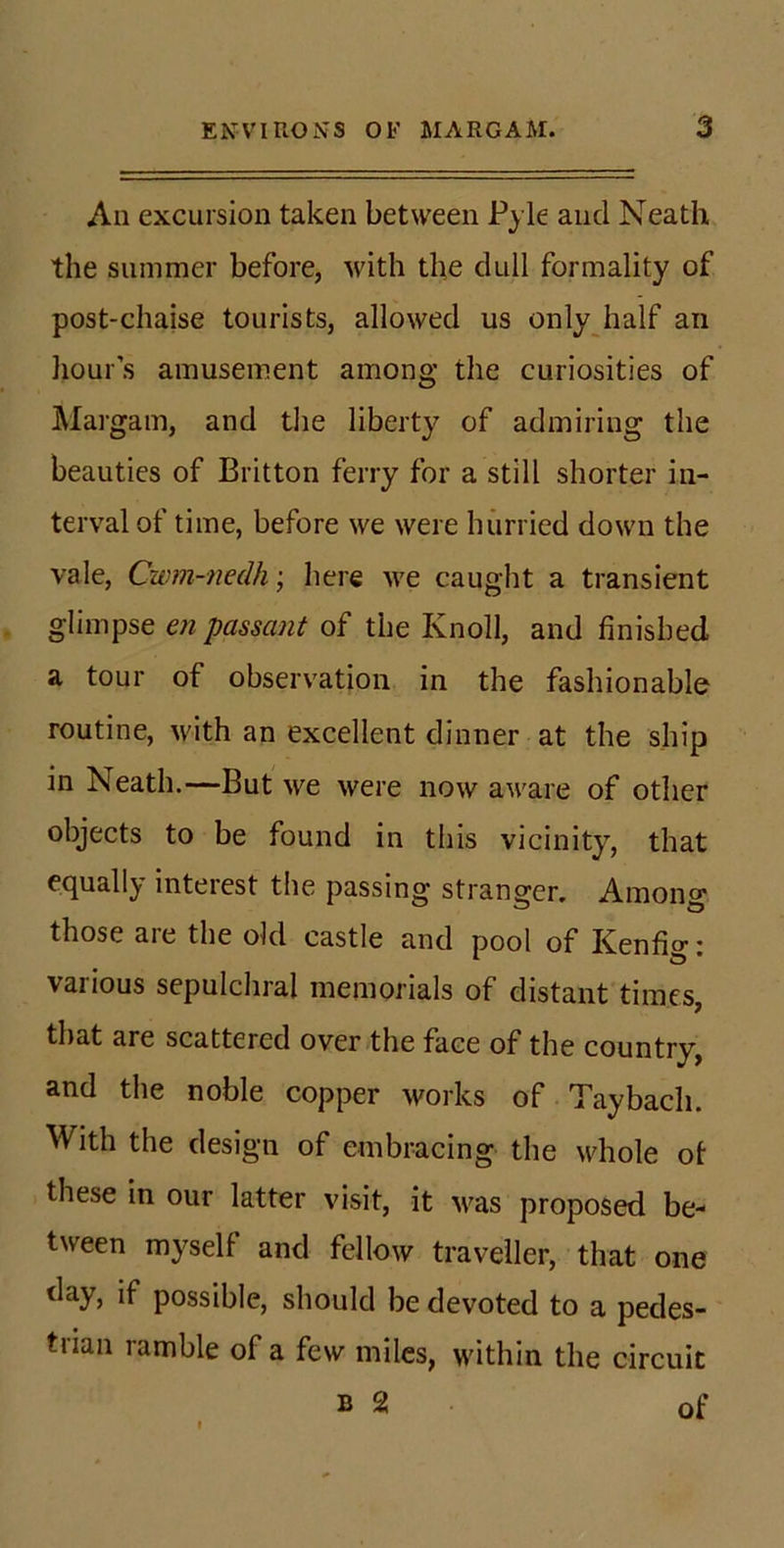 All excursion taken between Pyle and Neath the summer before, with the dull formality of post-chaise tourists, allowed us onlyjialf an hour’s amusement among the curiosities of Margam, and tlie liberty of admiring the beauties of Britton ferry for a still shorter in- terval of time, before we were hurried down the vale, Cwm-nedh’, here we caught a transient glimpse en passant of the Knoll, and finished a tour of observation in the fashionable routine, with an excellent dinner at the ship in Neath.—But we were now aware of other objects to be found in this vicinity, that equally interest the passing stranger. Among those are the old castle and pool of Kenfig: various sepulchral memorials of distant times, that are scattered over the face of the country, and the noble copper works of T'aybacli. With the design of embracing the whole ot these in our latter visit, it M^as proposed be- tween myself and fellow traveller, that one day, if possible, should be devoted to a pedes- trian ramble of a few miles, within the circuit B 2 of