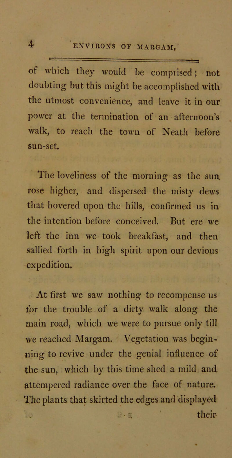 of which they would be comprised; not doubting but this might be accomplished with the utmost convenience, and leave it in our power at the termination of an afternoon’s walk, to reach the town of Neath before sun-set. The loveliness of the morning as the sun rose higher, and dispersed the misty dews that hovTred upon the hills, confirmed us in the intention before conceived. But ere we left the inn we took breakfast, and then sallied forth in high spirit upon our devious expedition. At first we saw nothing to recompense us tor the trouble of a dirty walk along the main road, which we were to pursue only till we reached Margam. Vegetation was begin- ning to revive under the genial influence of the sun, which by this time shed a mild and attempered radiance over the face of nature. The plants that skirted the edges and displayed -A ‘ their