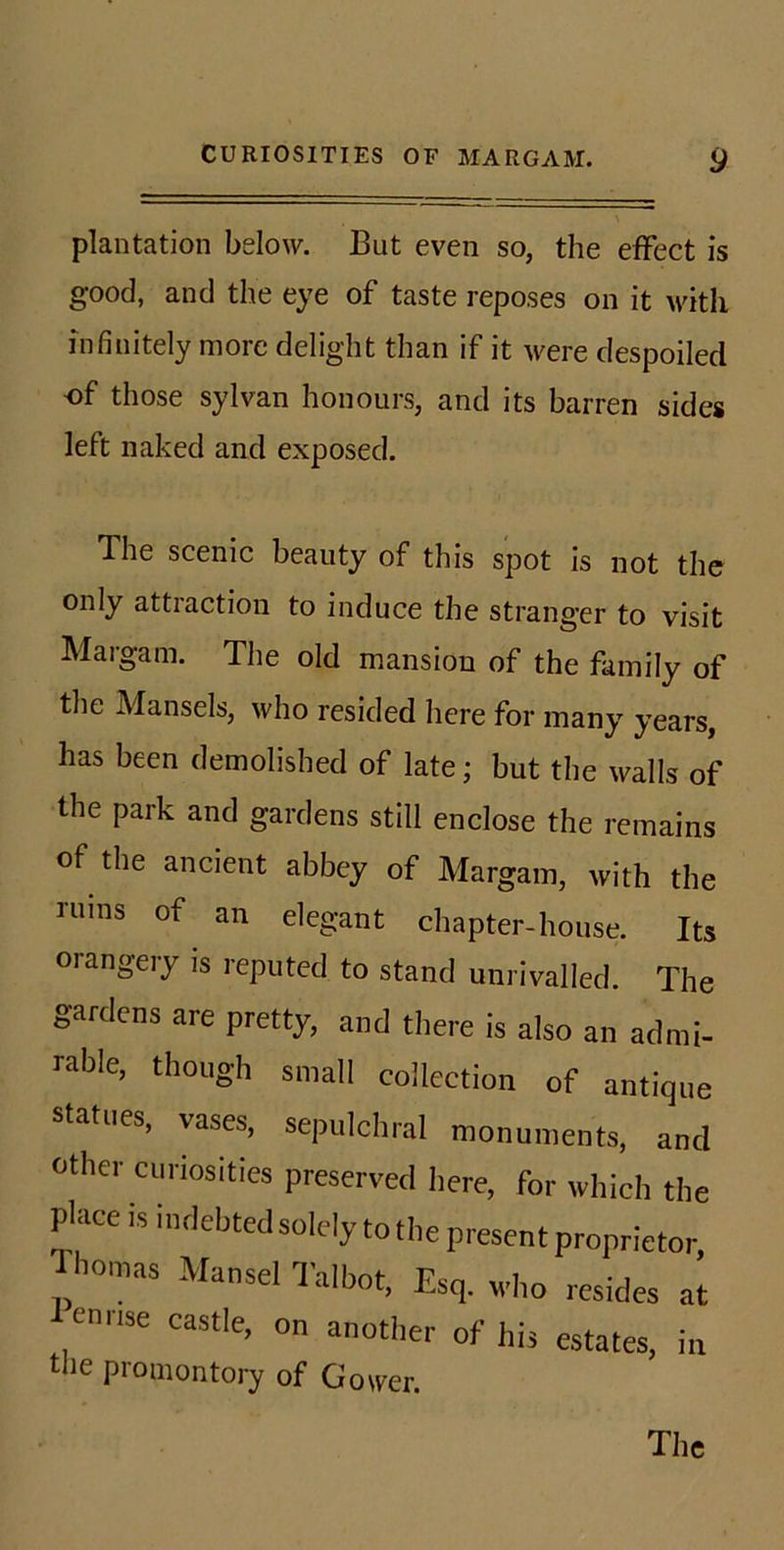 plantation below. But even so, the effect is good, and the eye of taste reposes on it with infinitely more delight than if it ^vere despoiled of those sylvan honours, and its barren sides left naked and exposed. The scenic beauty of this spot is not the only attraction to induce the stranger to visit Margam. The old mansion of the family of the Hansels, who resided here for many years, has been demolished of late; but the walls of the park and gardens still enclose the remains of the ancient abbey of Margam, with the ruins of an elegant chapter-house. Its orangery is reputed to stand unrivalled. The gardens are pretty, and there is also an admi- rable, though small collection of antique statues, vases, sepulchral monuments, and other curiosities preserved here, for which the place is indebted solely to the present proprietor, Ihomas Mansel Talbot, Esq. who resides at emise castle, on another of his estates, in the promontory of Gower. The