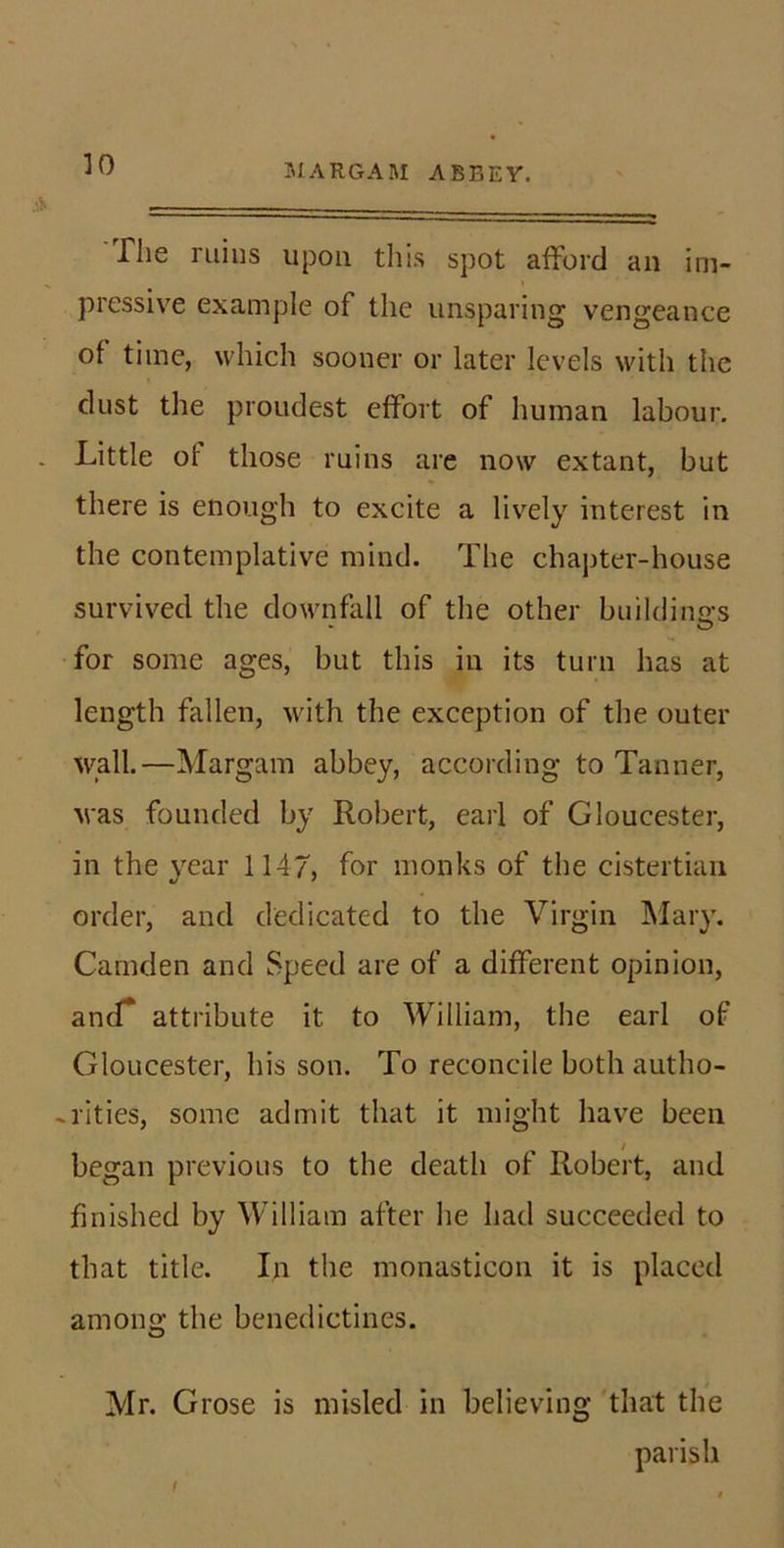 3IARGAM ABBEY. ]0 riie ruins upon this spot afford an im- pressive example of the unsparing vengeance of time, which sooner or later levels with the dust the proudest effort of human labour. Little of those ruins are now extant, but there is enough to excite a lively interest in the contemplative mind. The chapter-house survived the downfall of the other buildino-s O for some ages, but this in its turn has at length fallen, with the exception of the outer wall.—Margam abbey, according to Tanner, was founded by Robert, earl of Gloucester, in the year 1147, for monks of the cistertiari order, and dedicated to the Virgin ]\Iary. Camden and Speed are of a different opinion, ancT attribute it to William, the earl of Gloucester, his son. To reconcile both autho- -rities, some admit that it might have been began previous to the death of Robert, and finished by William after he had succeeded to that title. In the monasticon it is placed among the benedictines. Mr. Grose is misled in believing that the parish