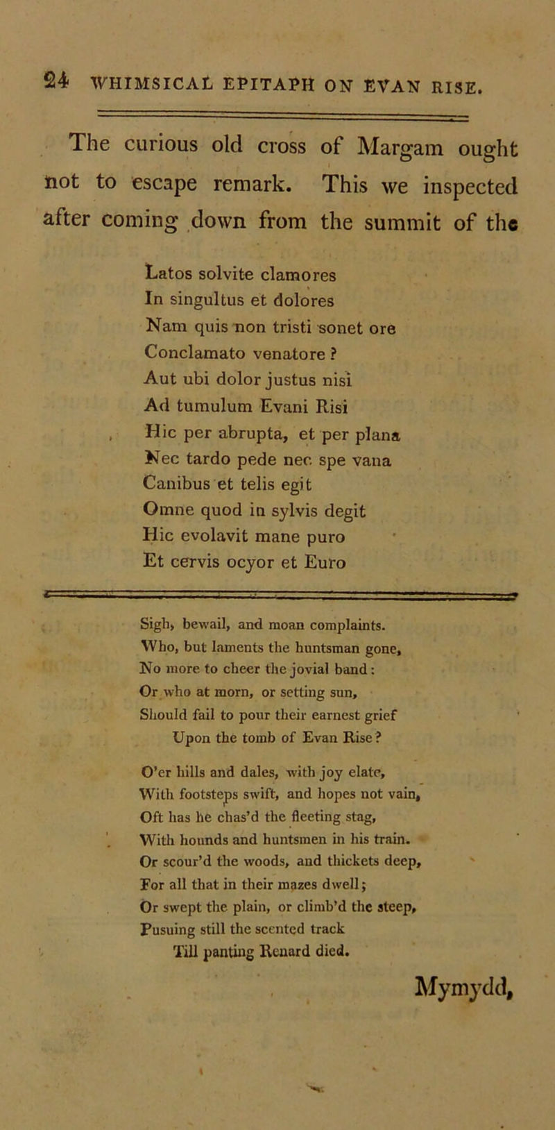 The curious old cross of Margam ought tiot to escape remark. This we inspected after coming down from the summit of the Latos solvite clamores In singultus et dolores Nam quis non tristi «onet ore Conclamato venatore ? Aut ubi dolor Justus nisi Ad tumulum Evani Risi . Hie per abrupta, et per plana Nec tardo pede nee spe vana Canibus et telis egit Omne quod in sylvis degit Hie evolavit mane puro Et eervis oeyor et Euro Sigh, bewail, and moan complaints. Who, but laments the huntsman gone. No more to cheer the jovial band: Or who at morn, or setting sun, Sliould fail to pour their earnest grief Upon the tomb of Evan Rise ? O’er hills and dales, with joy elate. With footsteps swift, and hopes not vain, Oft has he chas’d the fleeting stag. With hounds and huntsmen in his train- Or scour’d the woods, and thickets deep. For all that in their mazes dwell; Or swept the plain, or climb’d the steep, Pusuing still the scented track Till panting Renard died. Mymydd,