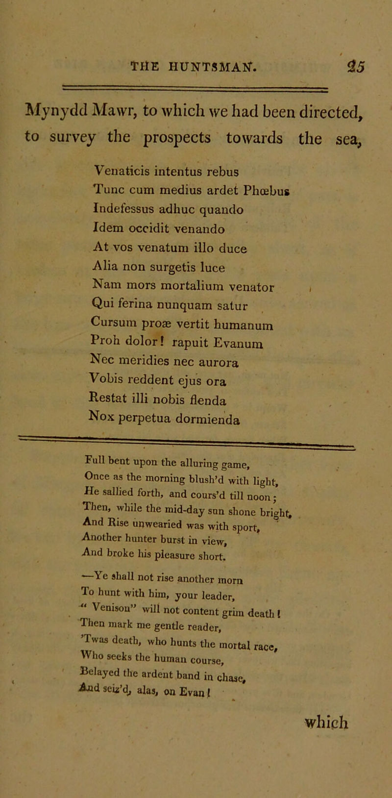 !Mynydcl Mawr, to which we had been directed, to survey the prospects towards the sea, Venaticis intentus rebus Tunc cum medius ardet Phoebus Indefessus adhuc quaudo Idem occidit venando At VOS venatum iilo duce Alia non surgetis luce Nam mors mortalium Venator i Qui ferina nunquam satur Cursum proas vertit humanum Proh dolor! rapuit Evanura Nec meridies nec aurora Vobis reddent ejus ora Restat illi nobis flenda Nox perpetua dormienda Full bent upon the alluring game. Once as the morning blush’d with light. He sallied forth, and cours’d till noon; Then, while the mid-day sun shone bright. And Rise unwearied was with sport. Another hunter burst in view. And broke his pleasure short. —Ye shall not rise another morn To hunt with him, your leader,  Venison” will not content grim deatli t Then mark me gentle reader, ’Twas death, who hunts the mortal race. Who seeks the human course. Belayed the ardent band in chase. And seu’d, alas, on Evan 1 which