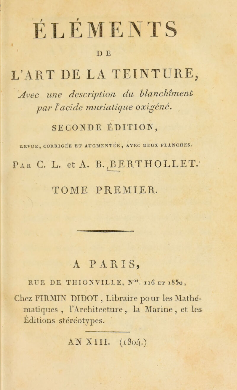 É L É M E N T S D E L’ART DE LA TEINTURE, Avec une description du blanchiment par l'acide muriatique oxigèné, SECONDE ÉDITION, REVUE, CORRIGÉE ET AUGMENTEE, AVEC DEUX PLANCHES. Par C. L. et A. B.,BERTHOLLET. TOME PREMIER. A PARIS, RUE DE TII ION VILLE, N°*. 116 et i85o, Chez FIR.MIN DIDOT , Libraire pour les Mathé- matiques , l’Architecture, la Marine , et les Éditions stéréotypes. AN XIII. (1804.)