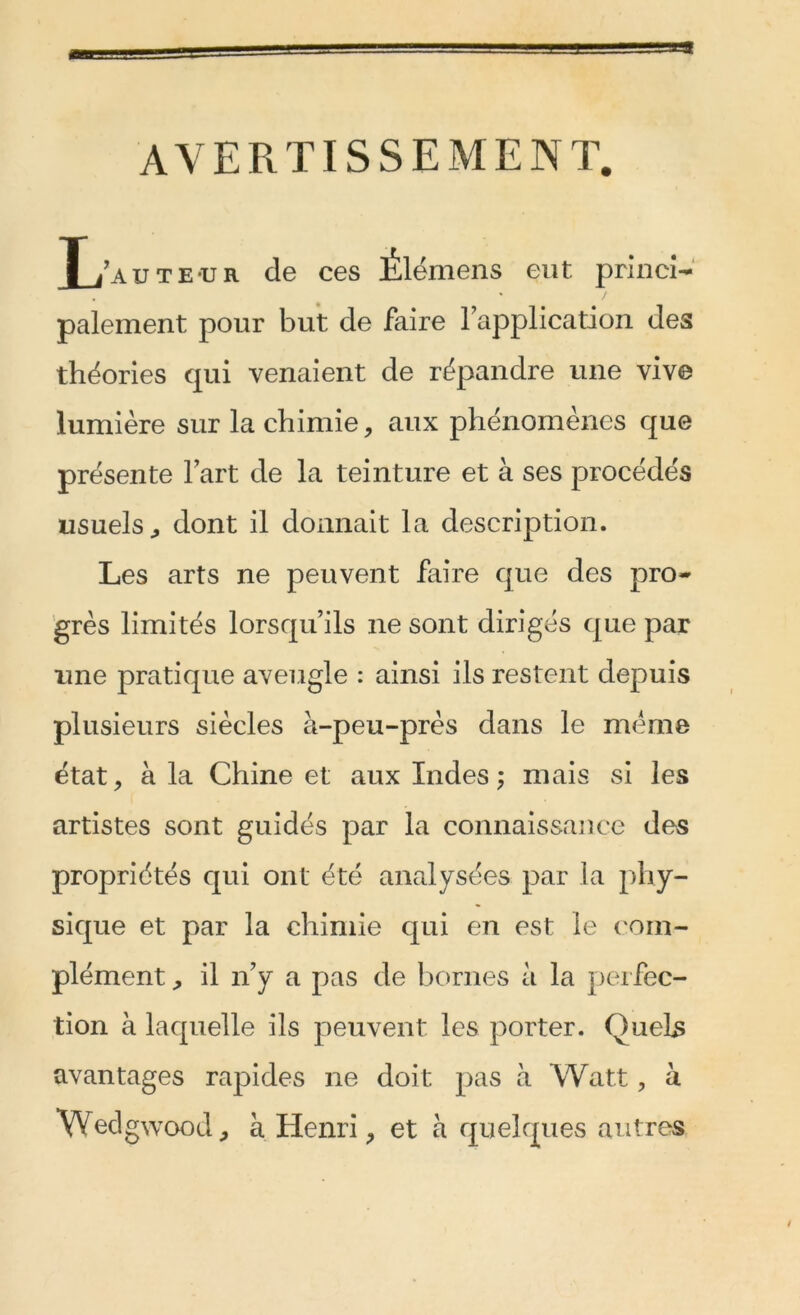 AVERTISSEMENT. T/aute-ur de ces Ëlémens eut princi- palement pour but de faire Inapplication des théories qui venaient de répandre une vive lumière sur la chimie, aux phénomènes que présente l’art de la teinture et à ses procédés usuels, dont il donnait la description. Les arts ne peuvent faire que des pro- grès limités lorsqu’ils 11e sont dirigés que par une pratique aveugle : ainsi ils restent depuis plusieurs siècles à-peu-près dans le meme état, à la Chine et aux Indes; mais si les artistes sont guidés par la connaissance des propriétés qui ont été analysées par la phy- sique et par la chimie qui en est le com- plément , il 11’y a pas de bornes à la perfec- tion à laquelle ils peuvent les porter. Quels avantages rapides ne doit pas à Watt, à \Yedgwood, à Henri, et à quelques autres