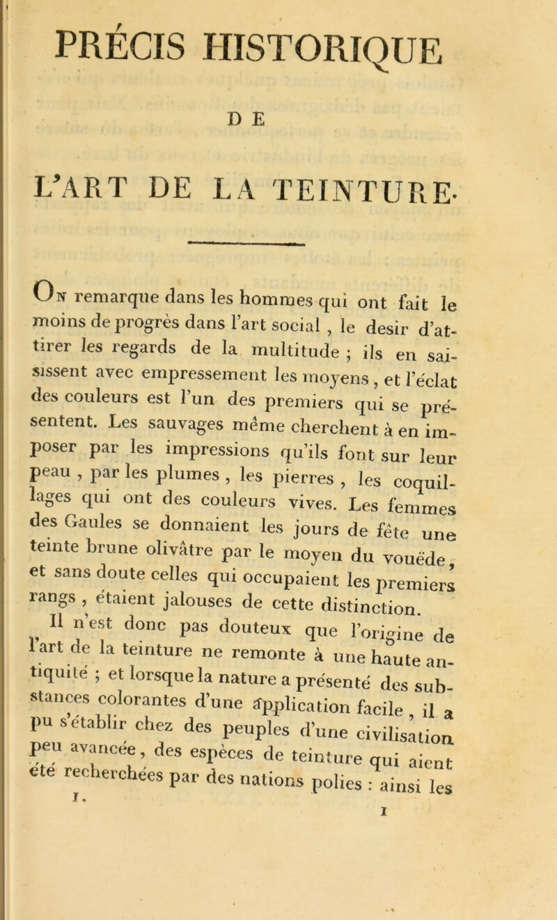 PRÉCIS HISTORIQUE D E L’ART DE LA TEINTURE- On remarque dans les hommes qui ont fait le moins de progrès dans l’art social , le désir d’at- tirer les regards de la multitude ; ils en sai- sissent avec empressement les moyens, et l’e'clat des couleurs est l’un des premiers qui se pré- sentent. Les sauvages même cherchent à en im- poser par les impressions qu’ils font sur leur peau , par les plumes , les pierres , les coquil- lages qui ont des couleurs vives. Les femmes des Gaules se donnaient les jours de fête une teinte brune olivâtre par le moyen du vouéde et sans doute celles qui occupaient les premier! rangs , étaient jalouses de cette distinction. Il n’est donc pas douteux q„e l’origine de . .de la teinture ne remonte à une haute an- tiquité ; et lorsque la nature a présenté des sub- stances colorantes d’une application facile il a pu s établir chez des peuples d’une civilisation peu avancée, des espèces de teinture qui aient re‘: ,e,'checs Par des nations polies : ainsi les