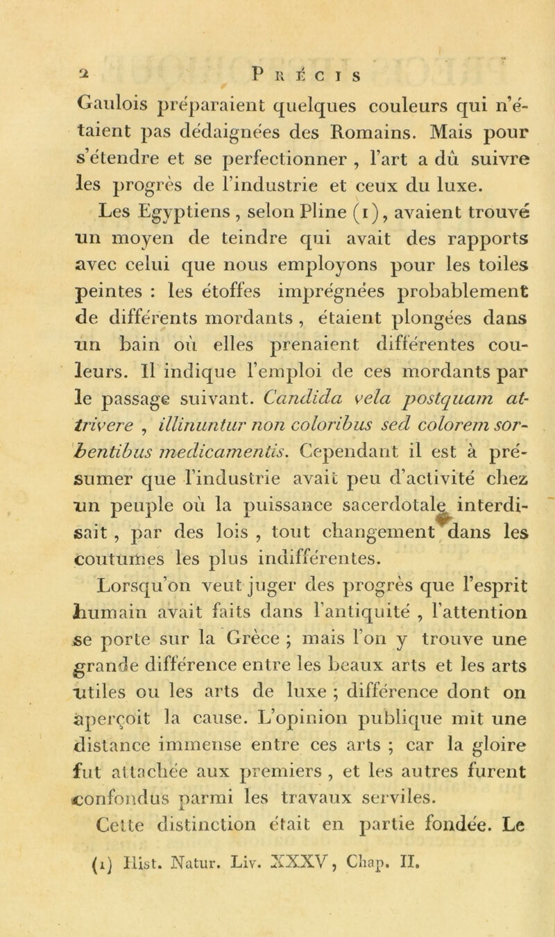 Gaulois préparaient quelques couleurs qui n’é- taient pas dédaignées des Romains. Mais pour s’étendre et se perfectionner , l’art a dû suivre les progrès de l’industrie et ceux du luxe. Les Egyptiens , selon Pline (i), avaient trouvé un moyen de teindre qui avait des rapports avec celui que nous employons pour les toiles peintes : les étoffes imprégnées probablement de différents mordants , étaient plongées dans un bain où elles prenaient différentes cou- leurs. Il indique l’emploi de ces mordants par le passage suivant. Candida vêla postquam at- trivere , illinuntur non coloribus sed colorem sor~ bentibus medicamentis. Cependant il est à pré- sumer que l’industrie avait peu d’activité chez un peuple où la puissance sacerdotale interdi- sait , par des lois, tout changement dans les coutumes les plus indifférentes. Lorsqu’on veut juger des progrès que l’esprit humain avait faits dans l’antiquité , l’attention se porte sur la Grèce ; mais l’on y trouve une grande différence entre les beaux arts et les arts Utiles ou les arts de luxe ; différence dont on aperçoit la cause. L’opinion publique mit une distance immense entre ces arts ; car la gloire fut attachée aux premiers , et les autres furent confondus parmi les travaux serviles. Cette distinction était en partie fondée. Le