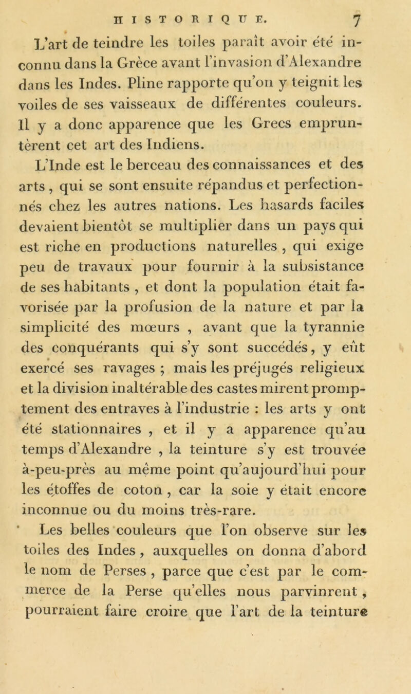 L’art de teindre les toiles paraît avoir été in- connu dans la Grèce avant l’invasion d’Alexandre dans les Indes. Pline rapporte qu’on y teignit les voiles de ses vaisseaux de différentes couleurs. Il y a donc apparence que les Grecs emprun- tèrent cet art des Indiens. L’Inde est le berceau des connaissances et des arts , qui se sont ensuite répandus et perfection- nés chez les autres nations. Les hasards faciles devaient bientôt se multiplier dans un pays qui est riche en productions naturelles , qui exige peu de travaux pour fournir à la subsistance de ses habitants , et dont la population était fa- vorisée par la profusion de la nature et par la simplicité des mœurs , avant que la tyrannie des conquérants qui s’y sont succédés, y eut exercé ses ravages; mais les préjugés religieux et la division inaltérable des castes mirent promp- tement des entraves à l’industrie : les arts y ont été stationnaires , et il y a apparence qu’au temps d’Alexandre , la teinture s’y est trouvée à-peu-près au meme point qu’aujourd’hui pour les étoffes de coton , car la soie y était encore inconnue ou du moins très-rare. Les belles couleurs que l’on observe sur les toiles des Indes, auxquelles on donna d’abord le nom de Perses , parce que c’est par le com- merce de la Perse qu elles nous parvinrent , pourraient faire croire que l’art de la teinture