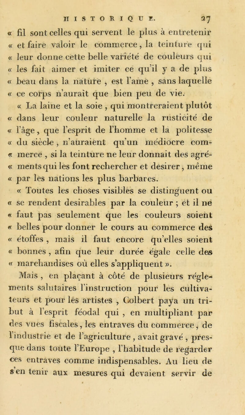 « fil sont celles qui servent le plus à entretenir « et faire valoir le commerce, la teinture qui « leur donne cette belle variété de couleurs qui « les fait aimer et imiter ce qu’il y a de plus « beau dans la nature , est l ame , sans laquelle « ce corps n’aurait que bien peu de vie. « La laine et la soie , qui montreraient plutôt « dans leur couleur naturelle la rusticité de « l’âge, que l’esprit de l’homme et la politesse « du siècle , n’auraient qu’un médiocre com- « merce , si la teinture ne leur donnait des agré- « mentsqui les font rechercher et desirer, même « par les nations les plus barbares. « Toutes les choses visibles se distinguent ou « se rendent désirables par la couleur ; et il ne « faut pas seulement que les couleurs soient « belles pour donner le cours au commerce des « étoffes , mais il faut encore qu elles soient « bonnes , afin que leur durée égale celle des « marchandises où elles s’appliquent ». Mais , en plaçant à côté de plusieurs régle- ments salutaires l’instruction pour les cultiva- teurs et pour les artistes , Colbert paya un tri- but à l’esprit féodal qui , en multipliant par des vues fiscales, les entraves du commerce, de 1 industrie et de l’agriculture , avait gravé , pres- que dans toute l’Europe , l’habitude de regarder ces entraves comme indispensables. Au lieu de s en tenir aux mesures qui devaient servir de