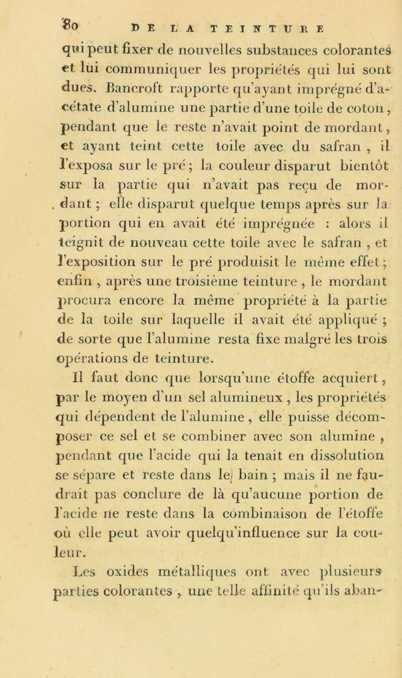 qui peut fixer cle nouvelles substances colorantes et lui communiquer les propriétés qui lui sont dues. Bancroft rapporte qu’ayant imprégné d’a- cétate d’alumine une partie d’une toile de coton, pendant que le reste n’avait point de mordant, et ayant teint cette toile avec du safran , il l’exposa sur le pré ; la couleur disparut bientôt sur la partie qui n’avait pas reçu de mor- . dant ; elle disparut quelque temps après sur la portion qui en avait été imprégnée ; alors il teignit de nouveau cette toile avec le safran , et l’exposition sur le pré produisit le meme effet; enfin , après une troisième teinture , le mordant procura encore la meme propriété à la partie de la toile sur laquelle il avait été appliqué ; de sorte que l’alumine resta fixe malgré les trois opérations de teinture. Il faut donc que lorsqu’une étoffe acquiert, par le moyen d’un sel alumineux , les propriétés qui dépendent de l’alumine , elle puisse décom- poser ce sel et se combiner avec son alumine , pendant que l’acide qui la tenait en dissolution se sépare et reste dans le;j bain ; mais il ne fau- drait pas conclure de là qu’aucune portion de l’acide ne reste dans la combinaison de l’étoffe où elle peut avoir quelqu’influence sur la cou- leur. Les oxides métalliques ont avec plusieurs parties colorantes , une telle affinité qu’ils aban-