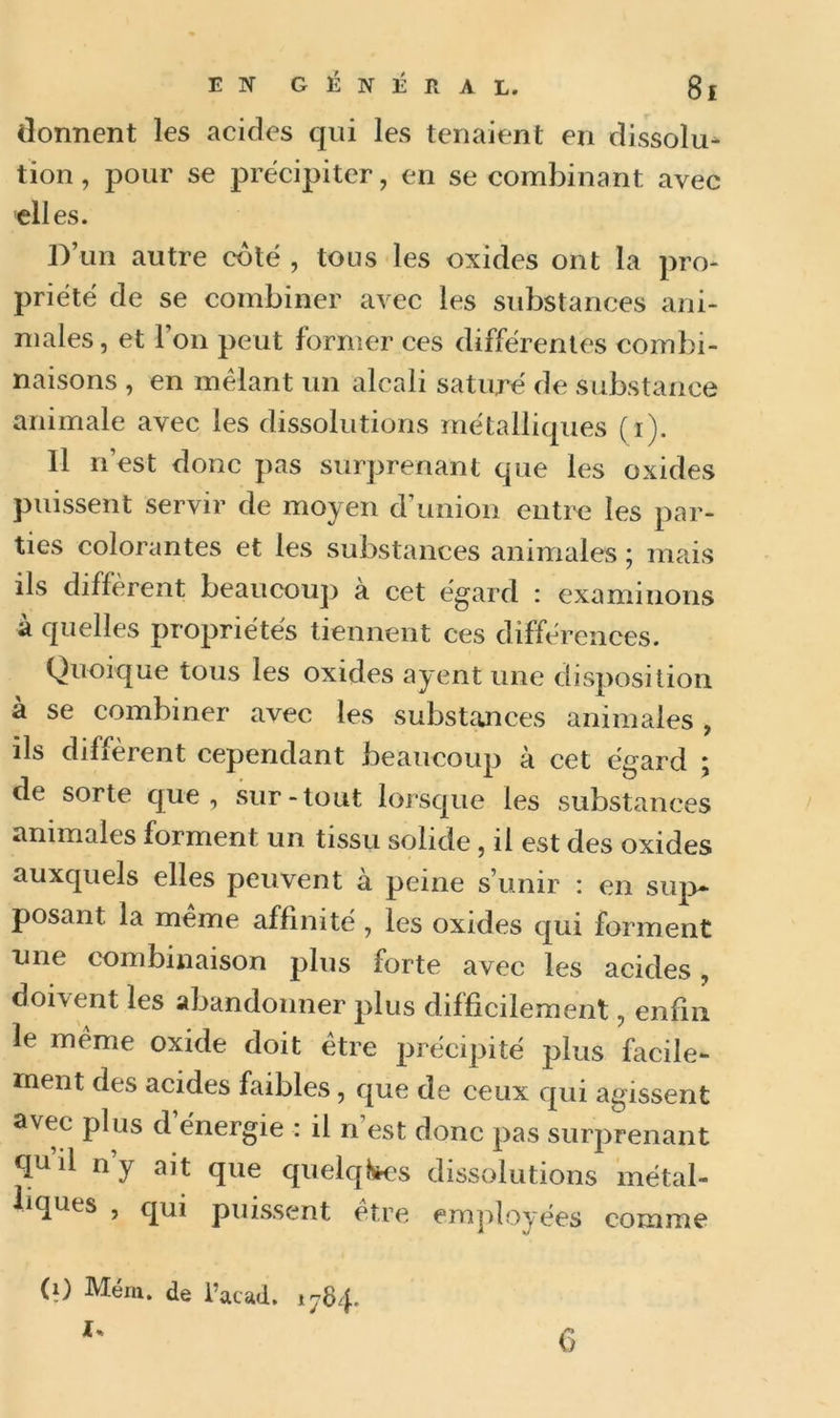 donnent les acides qui les tenaient en dissolu- tion , pour se précipiter, en se combinant avec elles. D’un autre coté , tous les oxides ont la pro- priété de se combiner avec les substances ani- males , et l’on peut former ces différentes combi- naisons , en mêlant un alcali saturé de substance animale avec les dissolutions métalliques (1). Il n’est donc pas surprenant que les oxides puissent servir de moyen d’union entre les par- ties colorantes et les substances animales ; mais ils diffèrent beaucoup à cet égard : examinons à quelles propriétés tiennent ces différences. Quoique tous les oxides ayent une disposition à se combiner avec les substances animales , ils diffèrent cependant beaucoup à cet égard ; de sorte que, sur-tout lorsque les substances animales forment un tissu solide, il est des oxides auxquels elles peuvent à peine s’unir : en sup- posant la même affinité , les oxides qui forment une combinaison plus forte avec les acides, doivent les abandonner plus difficilement, enfin le même oxide doit être précipité plus facile- ment des acides faibles, que de ceux qui agissent avec plus d’énergie : il n’est donc pas surprenant qu il ny ait que quelques dissolutions métal- liques , qui puissent etre employées comme (i) Mém. de l’acad. 1784. I*