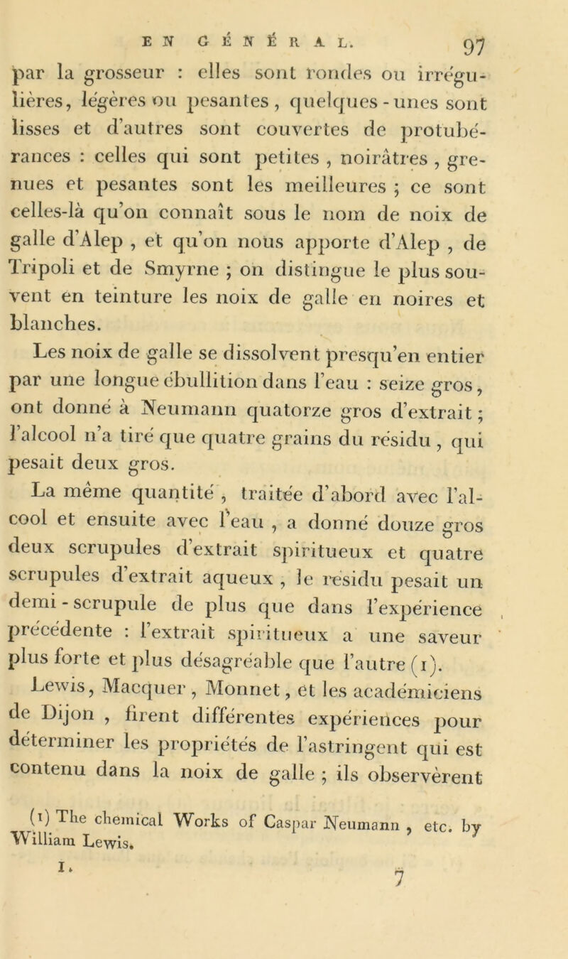 par la grosseur : elles sont rondes ou irrégu- lières, légères ou pesantes, quelques-unes sont lisses et d’autres sont couvertes de protubé- rances : celles qui sont petites , noirâtres , gre- nues et pesantes sont les meilleures ; ce sont celles-là qu’on connaît sous le nom de noix de galle d'Alep , et qu’on nous apporte d’Alep , de Tripoli et de Smyrne ; on distingue le plus sou- vent en teinture les noix de galle en noires et blanches. Les noix de galle se dissolvent presqu’en entier par une longue ébullition dans l’eau : seize gros, ont donné à Neumann quatorze gros d’extrait ; l’alcool n’a tiré que quatre grains du résidu , qui pesait deux gros. La même quantité , traitée d’abord avec l’al- cool et ensuite avec 1 eau , a donné douze gros deux scrupules d’extrait spiritueux et quatre scrupules d’extrait aqueux , le résidu pesait un demi - scrupule de plus que dans l’expérience précédente . 1 extrait spiritueux a une saveur plus forte et plus désagréable que l’autre (i). Lewis, Macquer , Monnet, et les académiciens de Dijon , firent différentes expériences pour déterminer les propriétés de l’astringent qui est contenu dans la noix de galle ; ils observèrent (ij The cliemical Works of Caspar Neumann , etc. by W illiam Lewis. I» 7