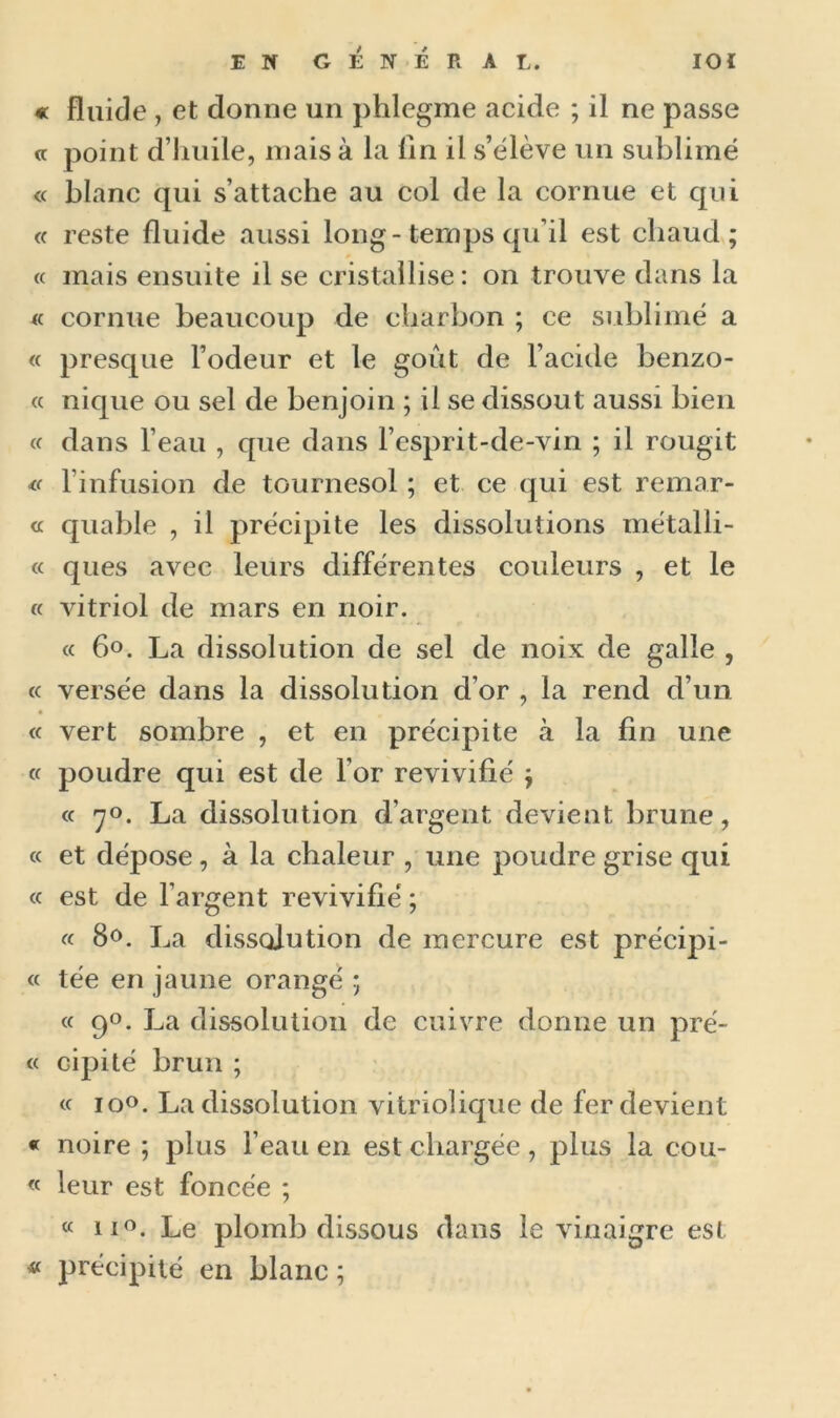 « Fluide , et donne un phlegme acide ; il ne passe « point d’huile, mais à la lin il s’élève un sublimé « blanc qui s’attache au col de la cornue et qui « reste fluide aussi long-temps qu’il est chaud ; « mais ensuite il se cristallise: on trouve dans la « cornue beaucoup de charbon ; ce sublimé a « presque l’odeur et le goût de l’acide benzo- « nique ou sel de benjoin ; il se dissout aussi bien « dans l’eau , que dans l’esprit-de-vin ; il rougit * l’infusion de tournesol ; et ce qui est remar- « quable , il précipite les dissolutions métalli- « ques avec leurs différentes couleurs , et le « vitriol de mars en noir. « 6°. La dissolution de sel de noix de galle , « versée dans la dissolution d’or , la rend d’un « vert sombre , et en précipite à la fin une « poudre qui est de l'or revivifié ; « 70. La dissolution d’argent devient brune, « et dépose, à la chaleur , une poudre grise qui « est de l’argent revivifié ; « 8<>. La dissolution de mercure est précipi- te tée en jaune orangé ; « 9°. La dissolution de cuivre donne un prê- te cipité brun ; tt io°. La dissolution vitriolique de fer devient « noire ; plus l’eau en est chargée, plus la coû- te leur est foncée ; « n°. Le plomb dissous dans le vinaigre est « précipité en blanc ;