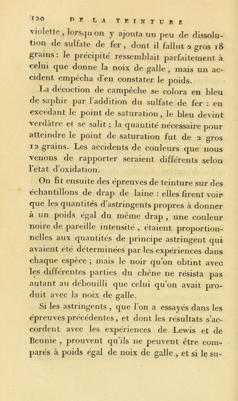 !I20 violette, lorsqu on y ajouta un peu de dissolu- tion de sulfate de fer, dont il fallut 2 gros 18 grains: le précipité ressemblait parfaitement à celui que donne la noix de galle , mais un ac- cident empêcha d’en constater le poids. La décoction de campêche se colora en bleu de saphir par l’addition du sulfate de fer : en excédant le point de saturation, le bleu devint verdâtre et se salit 5 la quantité nécessaire pour atteindre le point de saturation fut de 2 gros 12 grains. Les accidents de couleurs que nous venons de rapporter seraient différents selon l’état d’oxidation. On fit ensuite des épreuves de teinture sur des échantillons de drap de laine : elles firent voir que les quantités d’astringents propres à donner à un poids égal du même drap , une couleur noire de pareille intensité , étaient proportion- nelles aux quantités de principe astringent qui avaient été déterminées par les expériences dans chaque espèce ; mais le noir qu’on obtint avec les différentes parties du chêne 11e résista pas autant au débouilli que celui qu’on avait pro- duit avec la noix de galle. Si les astringents , que l’on a essayés dans les épreuves précédentes, et dont les résultats s’ac- cordent avec les expériences de Lewis et de Beunie , prouvent qu’ils 11e peuvent être com- parés à poids égal de noix de galle ? et si le su-