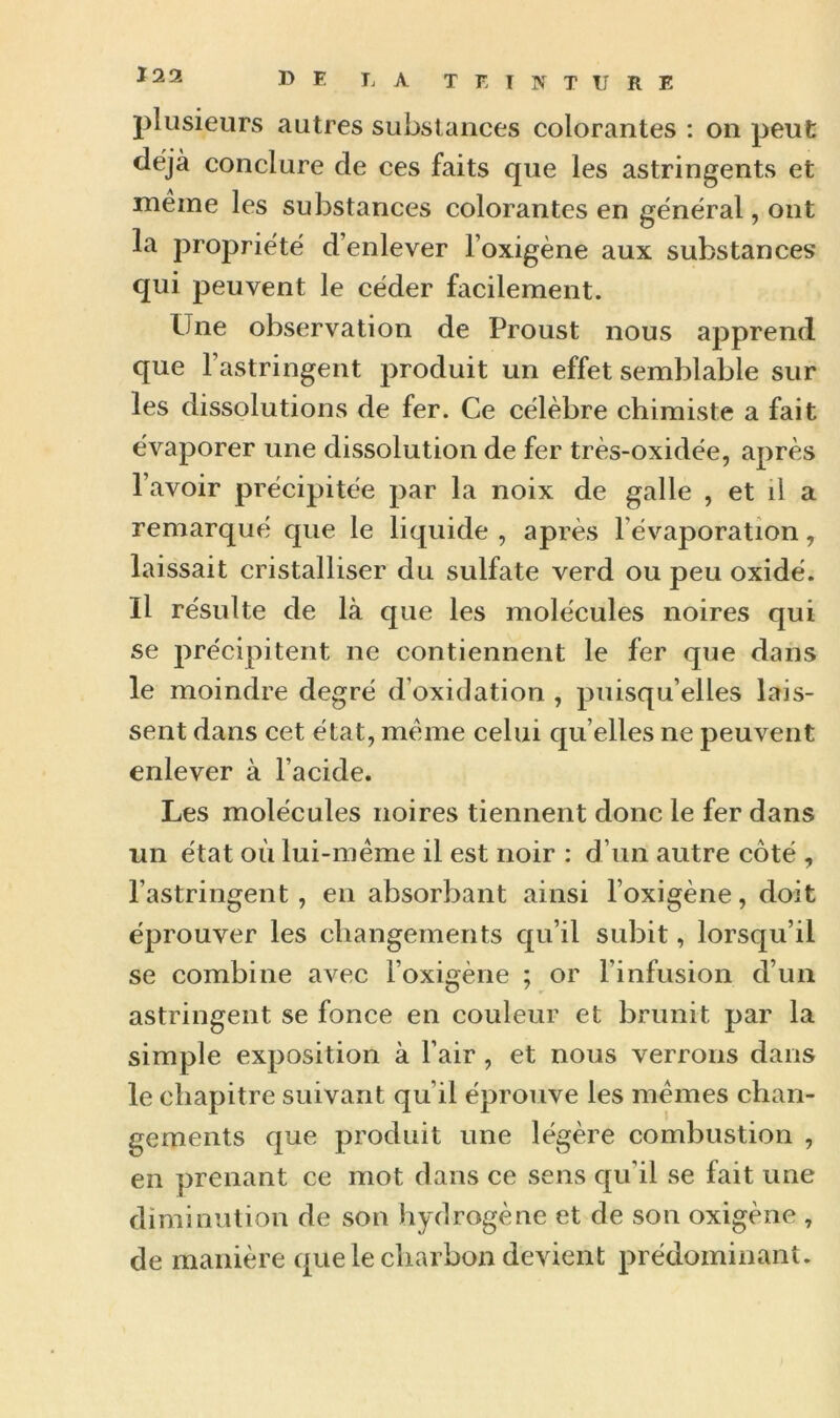 plusieurs autres substances colorantes : on peut déjà conclure de ces faits que les astringents et même les substances colorantes en général, ont la propriété d’enlever l’oxigène aux substances qui peuvent le céder facilement. Une observation de Proust nous apprend que l’astringent produit un effet semblable sur les dissolutions de fer. Ce célèbre chimiste a fait évaporer une dissolution de fer très-oxidée, après l’avoir précipitée par la noix de galle , et d a remarqué que le liquide , après l évaporation, laissait cristalliser du sulfate verd ou peu oxidé. Il résulte de là que les molécules noires qui se précipitent ne contiennent le fer que dans le moindre degré d’oxidation , puisqu’elles lais- sent dans cet état, même celui qu elles ne peuvent enlever à l’acide. Les molécules noires tiennent donc le fer dans un état où lui-même il est noir : d’un autre côté , l’astringent, en absorbant ainsi l’oxigène, doit éprouver les changements qu’il subit, lorsqu’il se combine avec l’oxigène ; or l’infusion d’un astringent se fonce en couleur et brunit par la simple exposition à l’air , et nous verrons dans le chapitre suivant qu’il éprouve les mêmes chan- gements que produit une légère combustion , en prenant ce mot dans ce sens qu’il se fait une diminution de son hydrogène et de son oxigène , de manière que le charbon devient prédominant.