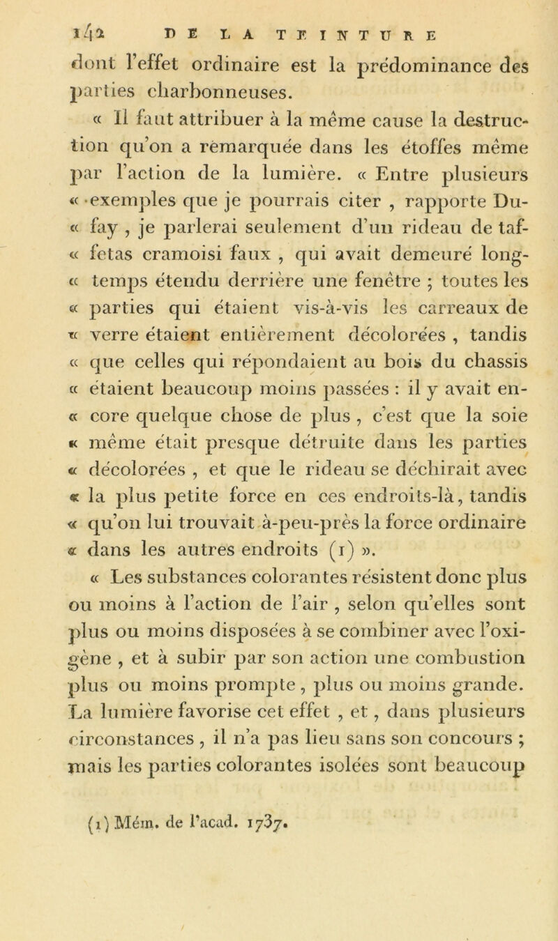 dont l’effet ordinaire est la prédominance des parties charbonneuses. « Il faut attribuer à la meme cause la destruc- tion qu’on a remarquée dans les étoffes meme par l’action de la lumière. « Entre plusieurs « exemples que je pourrais citer , rapporte Du- « fay , je parlerai seulement d’un rideau de taf- « fêtas cramoisi faux , qui avait demeuré long- « temps étendu derrière une fenêtre ; toutes les êc parties qui étaient vis-à-vis les carreaux de •k verre étaient entièrement décolorées , tandis « que celles qui répondaient au bois du châssis a étaient beaucoup moins passées : il y avait en- te core quelque chose de plus , c’est que la soie « même était presque détruite dans les parties « décolorées , et que le rideau se déchirait avec « la plus petite force en ces endroits-là, tandis « qu’on lui trouvait à-peu-près la force ordinaire « dans les autres endroits (i) ». « Les substances colorantes résistent donc plus ou moins à l’action de l’air , selon qu’elles sont plus ou moins disposées à se combiner avec l’oxi- gène , et à subir par son action une combustion plus ou moins prompte , plus ou moins grande. La lumière favorise cet effet , et, dans plusieurs circonstances , il n’a pas lieu sans son concours ; mais les parties colorantes isolées sont beaucoup (i) Mém. de i’acad. 1737.