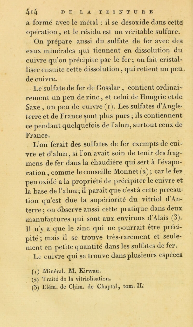 a formé avec le métal : il se désoxide dans cettô opération , et le résidu est un véritable sulfure. On prépare aussi du sulfate de fer avec des eaux minérales qui tiennent en dissolution du cuivre qu’on précipite par le fer ; on fait cristal- liser ensuite cette dissolution, qui retient un peu. de cuivre. Le sulfate de fer de Gosslar , contient ordinaL rement un peu de zinc, et celui de Hongrie et de Saxe , un peu de cuivre (i). Les sulfates d’Angle- terre et de France sont plus purs ; ils contiennent ce pendant quelquefois de l’alun, surtout ceux de France. L’on ferait des sulfates de fer exempts de cui- vre et d’alun, si l’on avait soin de tenir des frag- mens de fer dans la chaudière qui sert à l’évapo- ration , comme le conseille Monnet (2) ; car le fer peu oxidé a la propriété de précipiter le cuivre et la base de l’alun ; il paraît que c’est à cette précau- tion qu’est due la supériorité du vitriol d’An- terre ; on observe aussi cette pratique dans deux manufactures qui sont aux environs d’Alais (3). Il n’y a que le zinc qui ne pourrait être préci- pité ; mais il se trouve très-rarement et seule- ment en petite quantité dans les sulfates de fer. Le cuivre qui se trouve dans plusieurs espèces (1) Minéral. M. Kirwan. (2) Traité de la vitriolisatxon. (3) Elém. de Cliim. de Chaptalj tom. II*